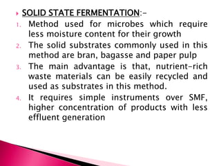  SOLID STATE FERMENTATION:-
1. Method used for microbes which require
less moisture content for their growth
2. The solid substrates commonly used in this
method are bran, bagasse and paper pulp
3. The main advantage is that, nutrient-rich
waste materials can be easily recycled and
used as substrates in this method.
4. It requires simple instruments over SMF,
higher concentration of products with less
effluent generation
 