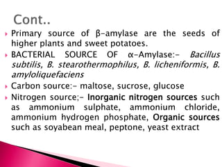  Primary source of β-amylase are the seeds of
higher plants and sweet potatoes.
 BACTERIAL SOURCE OF α-Amylase:- Bacillus
subtilis, B. stearothermophilus, B. licheniformis, B.
amyloliquefaciens
 Carbon source:- maltose, sucrose, glucose
 Nitrogen source;- Inorganic nitrogen sources such
as ammonium sulphate, ammonium chloride,
ammonium hydrogen phosphate, Organic sources
such as soyabean meal, peptone, yeast extract
 