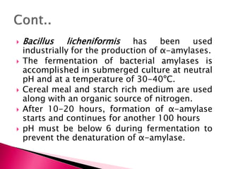  Bacillus licheniformis has been used
industrially for the production of α-amylases.
 The fermentation of bacterial amylases is
accomplished in submerged culture at neutral
pH and at a temperature of 30-40ºC.
 Cereal meal and starch rich medium are used
along with an organic source of nitrogen.
 After 10-20 hours, formation of α-amylase
starts and continues for another 100 hours
 pH must be below 6 during fermentation to
prevent the denaturation of α-amylase.
 