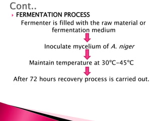  FERMENTATION PROCESS
Fermenter is filled with the raw material or
fermentation medium
Inoculate mycelium of A. niger
Maintain temperature at 30ºC-45ºC
After 72 hours recovery process is carried out.
 