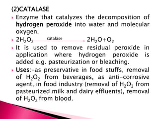 (2)CATALASE
 Enzyme that catalyzes the decomposition of
hydrogen peroxide into water and molecular
oxygen.
 2H2O2
catalase 2H2O+O2
 It is used to remove residual peroxide in
application where hydrogen peroxide is
added e.g. pasteurization or bleaching.
 Uses:-as preservative in food stuffs, removal
of H2O2 from beverages, as anti-corrosive
agent, in food industry (removal of H2O2 from
pasteurized milk and dairy effluents), removal
of H2O2 from blood.
 