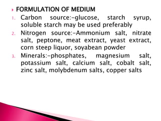  FORMULATION OF MEDIUM
1. Carbon source:-glucose, starch syrup,
soluble starch may be used preferably
2. Nitrogen source:-Ammonium salt, nitrate
salt, peptone, meat extract, yeast extract,
corn steep liquor, soyabean powder
3. Minerals:-phosphates, magnesium salt,
potassium salt, calcium salt, cobalt salt,
zinc salt, molybdenum salts, copper salts
 