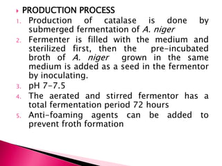  PRODUCTION PROCESS
1. Production of catalase is done by
submerged fermentation of A. niger
2. Fermenter is filled with the medium and
sterilized first, then the pre-incubated
broth of A. niger grown in the same
medium is added as a seed in the fermentor
by inoculating.
3. pH 7-7.5
4. The aerated and stirred fermentor has a
total fermentation period 72 hours
5. Anti-foaming agents can be added to
prevent froth formation
 
