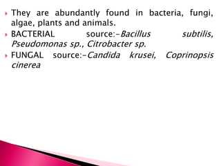  They are abundantly found in bacteria, fungi,
algae, plants and animals.
 BACTERIAL source:-Bacillus subtilis,
Pseudomonas sp., Citrobacter sp.
 FUNGAL source:-Candida krusei, Coprinopsis
cinerea
 