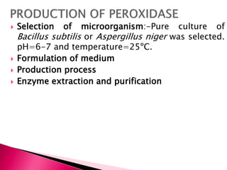 Selection of microorganism:-Pure culture of
Bacillus subtilis or Aspergillus niger was selected.
pH=6-7 and temperature=25ºC.
 Formulation of medium
 Production process
 Enzyme extraction and purification
 