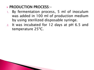  PRODUCTION PROCESS:-
1. By fermentation process, 5 ml of inoculum
was added in 100 ml of production medium
by using sterilized disposable syringe.
2. It was incubated for 12 days at pH 6.5 and
temperature 25ºC.
 