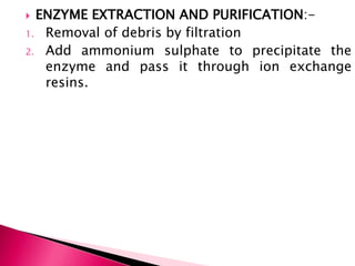  ENZYME EXTRACTION AND PURIFICATION:-
1. Removal of debris by filtration
2. Add ammonium sulphate to precipitate the
enzyme and pass it through ion exchange
resins.
 