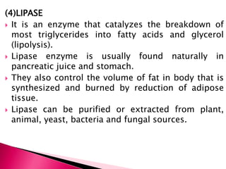 (4)LIPASE
 It is an enzyme that catalyzes the breakdown of
most triglycerides into fatty acids and glycerol
(lipolysis).
 Lipase enzyme is usually found naturally in
pancreatic juice and stomach.
 They also control the volume of fat in body that is
synthesized and burned by reduction of adipose
tissue.
 Lipase can be purified or extracted from plant,
animal, yeast, bacteria and fungal sources.
 