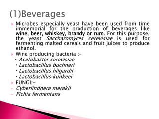  Microbes especially yeast have been used from time
immemorial for the production of beverages like
wine, beer, whiskey, brandy or rum. For this purpose,
the yeast Saccharomyces cerevisiae is used for
fermenting malted cereals and fruit juices to produce
ethanol.
 Wine producing bacteria :-
Acetobacter cerevisiae
Lactobacillus buchneri
Lactobacillus hilgardii
Lactobacillus kunkeei
 FUNGI:-
• Cyberlindnera merakii
• Pichia fermentans
 