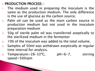  PRODUCTION PROCESS:-
1. The medium used in preparing the inoculum is the
same as the production medium. The only difference
is the use of glucose as the carbon source.
2. Palm oil can be used as the main carbon source in
production medium but not used in the inoculum
preparation medium
3. 50g of sterile palm oil was transferred aseptically to
the sterilized medium in the fermentor
4. 10% of the inoculum was added to the total volume.
5. Samples of 50ml was withdrawn aseptically at regular
time interval for analysis.
6. Temperature=28-33ºC, pH=6-7, stirring
speed=500rpm
 