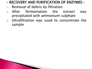  RECOVERY AND PURIFICATION OF ENZYMES:-
1. Removal of debris by filtration
2. After fermentation the extract was
precipitated with ammonium sulphate
3. Ultrafiltration was used to concentrate the
sample
 
