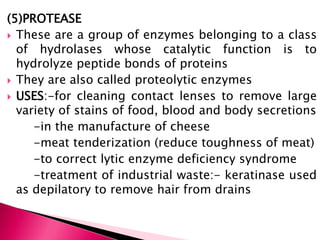 (5)PROTEASE
 These are a group of enzymes belonging to a class
of hydrolases whose catalytic function is to
hydrolyze peptide bonds of proteins
 They are also called proteolytic enzymes
 USES:-for cleaning contact lenses to remove large
variety of stains of food, blood and body secretions
-in the manufacture of cheese
-meat tenderization (reduce toughness of meat)
-to correct lytic enzyme deficiency syndrome
-treatment of industrial waste:- keratinase used
as depilatory to remove hair from drains
 