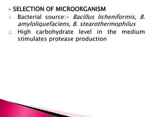  SELECTION OF MICROORGANISM
1. Bacterial source:- Bacillus licheniformis, B.
amyloliquefaciens, B. stearothermophilus
2. High carbohydrate level in the medium
stimulates protease production
 