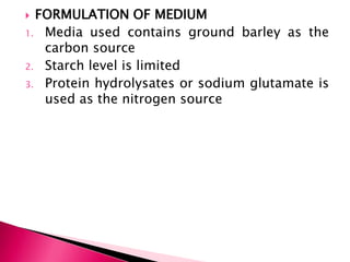  FORMULATION OF MEDIUM
1. Media used contains ground barley as the
carbon source
2. Starch level is limited
3. Protein hydrolysates or sodium glutamate is
used as the nitrogen source
 