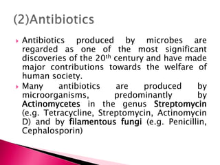 Antibiotics produced by microbes are
regarded as one of the most significant
discoveries of the 20th century and have made
major contributions towards the welfare of
human society.
 Many antibiotics are produced by
microorganisms, predominantly by
Actinomycetes in the genus Streptomycin
(e.g. Tetracycline, Streptomycin, Actinomycin
D) and by filamentous fungi (e.g. Penicillin,
Cephalosporin)
 