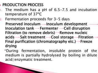  PRODUCTION PROCESS
1. The medium has a pH of 6.5-7.5 and incubation
temperature of 37ºC
2. Fermentation proceeds for 3-5 days
Preserved inoculum Inoculum development
Inoculation tank Fermenter Cell disruption
Filtration (to remove debris) Remove nucleic
acids Salt treatment Cool storage Fitration
Final purification (chromatography etc.) Freeze
drying
*During fermentation, insoluble protein of the
medium is partially hydrolysed by boiling in dilute
acid/enzymatic treatment.
 