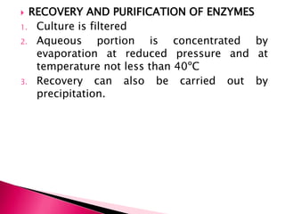  RECOVERY AND PURIFICATION OF ENZYMES
1. Culture is filtered
2. Aqueous portion is concentrated by
evaporation at reduced pressure and at
temperature not less than 40ºC
3. Recovery can also be carried out by
precipitation.
 
