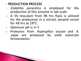  PRODUCTION PROCESS
1. Endothia parasitica is employed for the
production of this enzyme in lab scale
2. A 5% inoculum from 96 hrs flask is utilized
for the production in a stirred, aerated vessel
for 48 hrs at 28ºC.
3. Optimum pH is 4-5
4. Proteases from Aspergillus oryzae and A.
sojae are produced by solid substrate
fermentation.
 