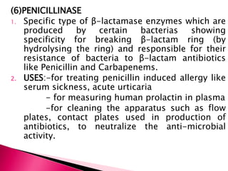 (6)PENICILLINASE
1. Specific type of β-lactamase enzymes which are
produced by certain bacterias showing
specificity for breaking β-lactam ring (by
hydrolysing the ring) and responsible for their
resistance of bacteria to β-lactam antibiotics
like Penicillin and Carbapenems.
2. USES:-for treating penicillin induced allergy like
serum sickness, acute urticaria
- for measuring human prolactin in plasma
-for cleaning the apparatus such as flow
plates, contact plates used in production of
antibiotics, to neutralize the anti-microbial
activity.
 