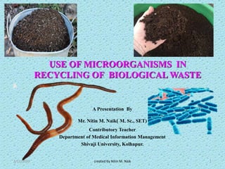 USE OF MICROORGANISMS IN
RECYCLING OF BIOLOGICAL WASTE
A Presentation By
Mr. Nitin M. Naik( M. Sc., SET)
Contributory Teacher
Department of Medical Information Management
Shivaji University, Kolhapur.
2/11/2020 created by Nitin M. Naik 1
 