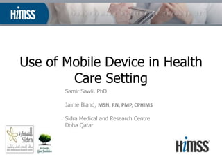 Use of Mobile Device in Health
        Care Setting
       Samir Sawli, PhD

       Jaime Bland, MSN, RN, PMP, CPHIMS

       Sidra Medical and Research Centre
       Doha Qatar
 