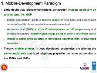 1. Mobile-Development Paradigm


Little doubt that telecommunications penetration impacts positively on
total output , i.e., GDP


Sridhar and Sridhar (2004): a positive impact of fixed lines and a significant
impact of mobile phone penetration on national output



Waverman et al. (2005): an extra 10 mobile phones per 100 people in a typical
developing country added 0.6 percentage points of growth in GDP per capita



Impact is about twice as large in developing countries than in developed

countries


Theory: mobile phones in less developed economies are playing the
same crucial role that fixed telephony played in the richer economies in

the 1970s and 1980s

 