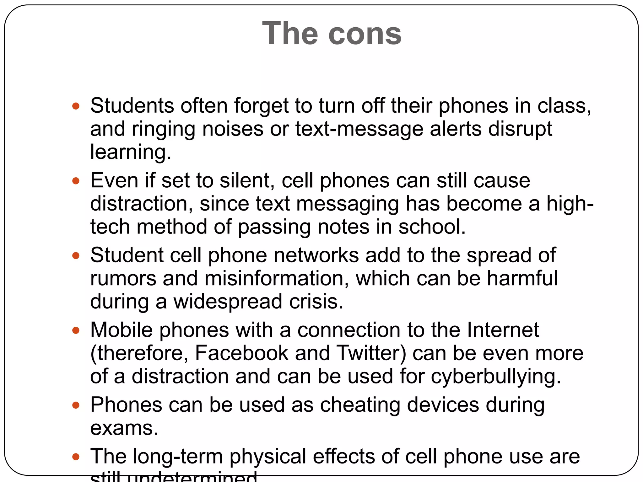 The cons
 Students often forget to turn off their phones in class,










and ringing noises or text-message alerts disrupt
learning.
Even if set to silent, cell phones can still cause
distraction, since text messaging has become a hightech method of passing notes in school.
Student cell phone networks add to the spread of
rumors and misinformation, which can be harmful
during a widespread crisis.
Mobile phones with a connection to the Internet
(therefore, Facebook and Twitter) can be even more
of a distraction and can be used for cyberbullying.
Phones can be used as cheating devices during
exams.
The long-term physical effects of cell phone use are

 
