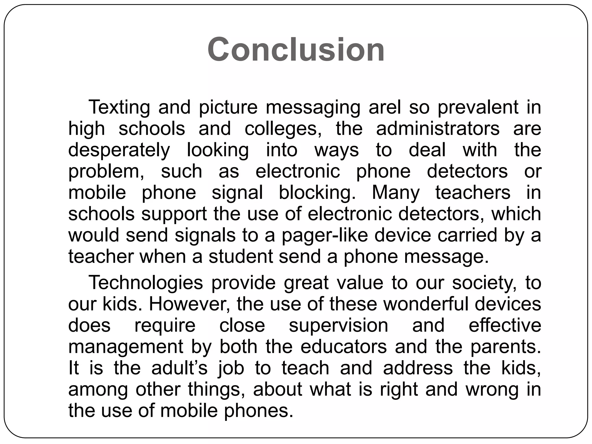 Conclusion
Texting and picture messaging arel so prevalent in
high schools and colleges, the administrators are
desperately looking into ways to deal with the
problem, such as electronic phone detectors or
mobile phone signal blocking. Many teachers in
schools support the use of electronic detectors, which
would send signals to a pager-like device carried by a
teacher when a student send a phone message.
Technologies provide great value to our society, to
our kids. However, the use of these wonderful devices
does require close supervision and effective
management by both the educators and the parents.
It is the adult’s job to teach and address the kids,
among other things, about what is right and wrong in
the use of mobile phones.

 
