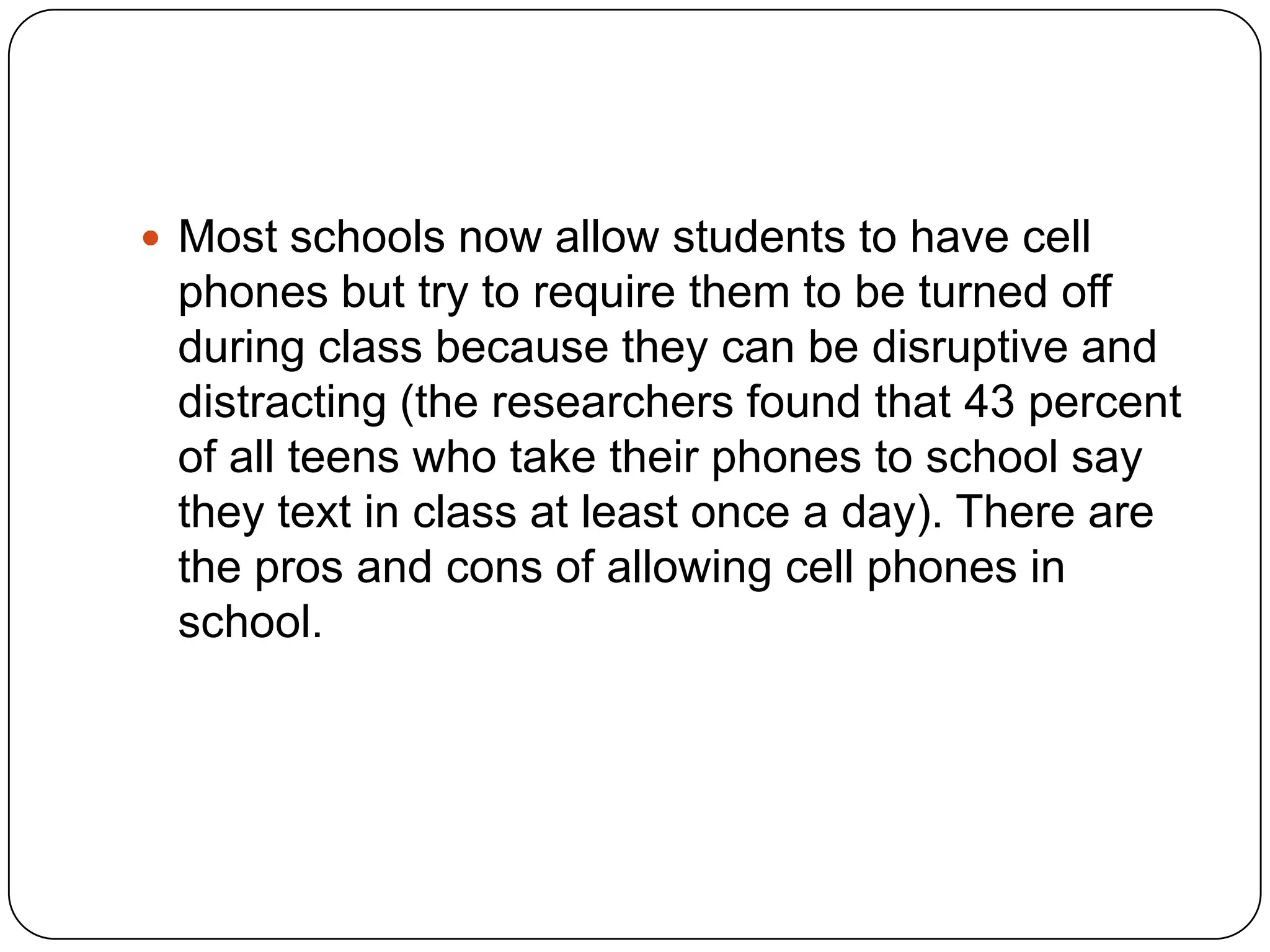  Most schools now allow students to have cell

phones but try to require them to be turned off
during class because they can be disruptive and
distracting (the researchers found that 43 percent
of all teens who take their phones to school say
they text in class at least once a day). There are
the pros and cons of allowing cell phones in
school.

 