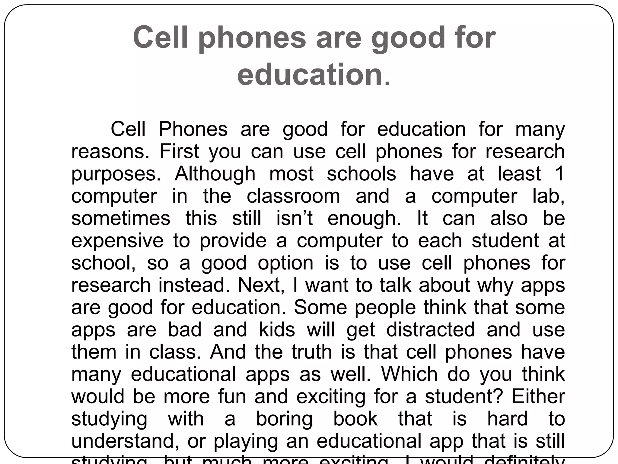 Cell phones are good for
education.
Cell Phones are good for education for many
reasons. First you can use cell phones for research
purposes. Although most schools have at least 1
computer in the classroom and a computer lab,
sometimes this still isn’t enough. It can also be
expensive to provide a computer to each student at
school, so a good option is to use cell phones for
research instead. Next, I want to talk about why apps
are good for education. Some people think that some
apps are bad and kids will get distracted and use
them in class. And the truth is that cell phones have
many educational apps as well. Which do you think
would be more fun and exciting for a student? Either
studying with a boring book that is hard to
understand, or playing an educational app that is still

 
