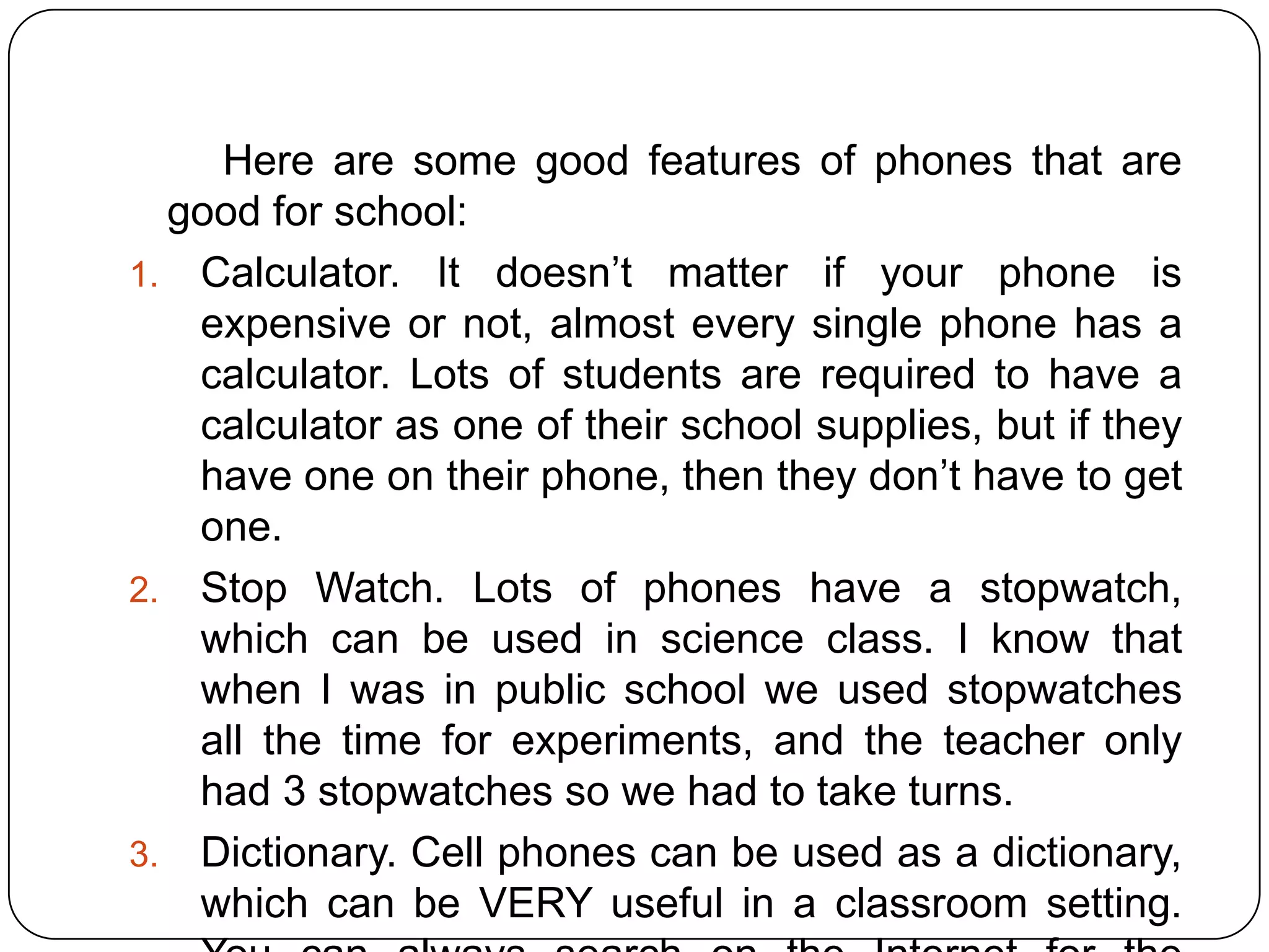 Here are some good features of phones that are
good for school:
1. Calculator. It doesn’t matter if your phone is
expensive or not, almost every single phone has a
calculator. Lots of students are required to have a
calculator as one of their school supplies, but if they
have one on their phone, then they don’t have to get
one.
2. Stop Watch. Lots of phones have a stopwatch,
which can be used in science class. I know that
when I was in public school we used stopwatches
all the time for experiments, and the teacher only
had 3 stopwatches so we had to take turns.
3. Dictionary. Cell phones can be used as a dictionary,
which can be VERY useful in a classroom setting.

 