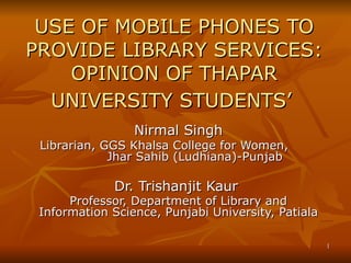 USE OF MOBILE PHONES TO PROVIDE LIBRARY SERVICES: OPINION OF THAPAR UNIVERSITY STUDENTS’   Nirmal Singh Librarian, GGS Khalsa College for Women,  Jhar Sahib (Ludhiana)-Punjab Dr. Trishanjit Kaur   Professor, Department of Library and Information Science, Punjabi University, Patiala   