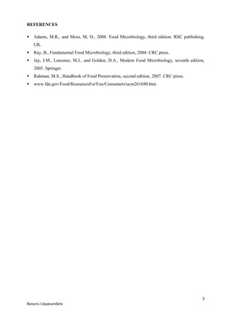 3
Basura J Jayasundara
REFERENCES
 Adams, M.R., and Moss, M, O., 2008. Food Microbiology, third edition. RSC publishing,
UK.
 Ray, B., Fundamental Food Microbiology, third edition, 2004. CRC press.
 Jay, J.M., Loessner, M.J., and Golden, D.A., Modern Food Microbiology, seventh edition,
2005. Springer.
 Rahman, M.S., Handbook of Food Preservation, second edition, 2007. CRC press.
 www.fda.gov/Food/ResourcesForYou/Consumers/ucm261680.htm
 