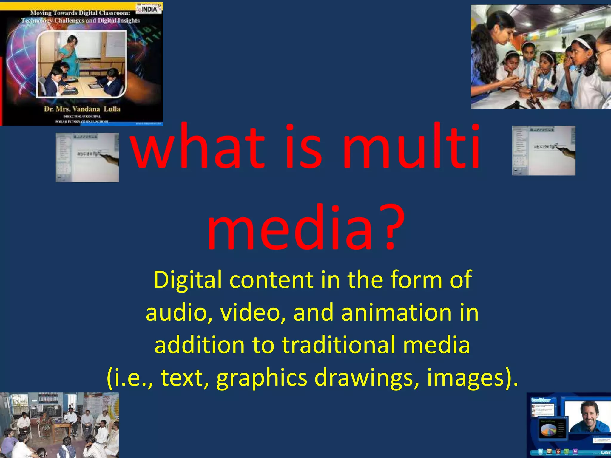 what is multi
media?
Digital content in the form of
audio, video, and animation in
addition to traditional media
(i.e., text, graphics drawings, images).

 