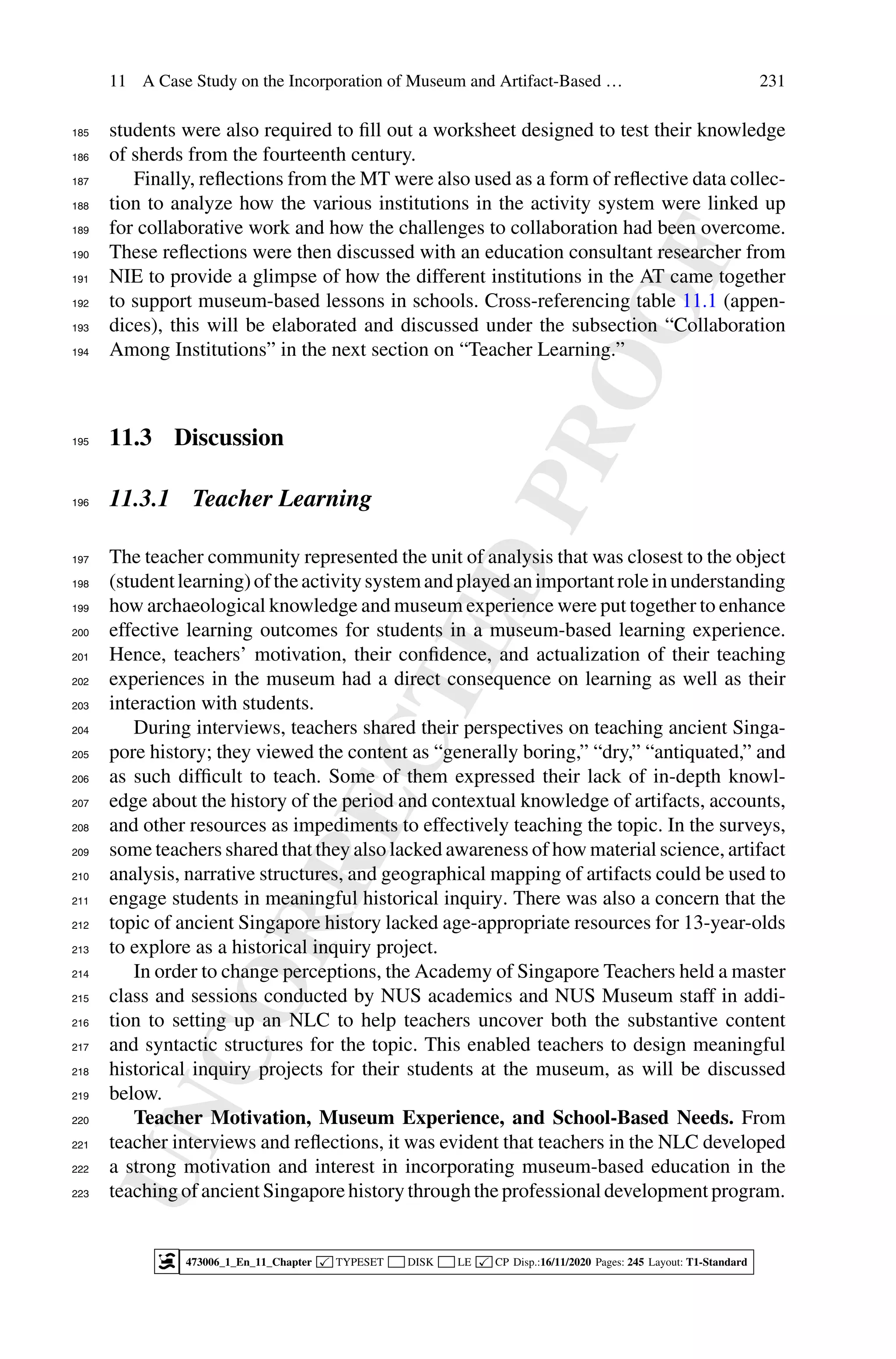 U
N
C
O
R
R
E
C
T
E
D
P
R
O
O
F
11 A Case Study on the Incorporation of Museum and Artifact-Based … 231
students were also required to fill out a worksheet designed to test their knowledge
185
of sherds from the fourteenth century.
186
Finally, reflections from the MT were also used as a form of reflective data collec-
187
tion to analyze how the various institutions in the activity system were linked up
188
for collaborative work and how the challenges to collaboration had been overcome.
189
These reflections were then discussed with an education consultant researcher from
190
NIE to provide a glimpse of how the different institutions in the AT came together
191
to support museum-based lessons in schools. Cross-referencing table 11.1 (appen-
192
dices), this will be elaborated and discussed under the subsection “Collaboration
193
Among Institutions” in the next section on “Teacher Learning.”
194
11.3 Discussion
195
11.3.1 Teacher Learning
196
The teacher community represented the unit of analysis that was closest to the object
197
(studentlearning)oftheactivitysystemandplayedanimportantroleinunderstanding
198
how archaeological knowledge and museum experience were put together to enhance
199
effective learning outcomes for students in a museum-based learning experience.
200
Hence, teachers’ motivation, their confidence, and actualization of their teaching
201
experiences in the museum had a direct consequence on learning as well as their
202
interaction with students.
203
During interviews, teachers shared their perspectives on teaching ancient Singa-
204
pore history; they viewed the content as “generally boring,” “dry,” “antiquated,” and
205
as such difficult to teach. Some of them expressed their lack of in-depth knowl-
206
edge about the history of the period and contextual knowledge of artifacts, accounts,
207
and other resources as impediments to effectively teaching the topic. In the surveys,
208
some teachers shared that they also lacked awareness of how material science, artifact
209
analysis, narrative structures, and geographical mapping of artifacts could be used to
210
engage students in meaningful historical inquiry. There was also a concern that the
211
topic of ancient Singapore history lacked age-appropriate resources for 13-year-olds
212
to explore as a historical inquiry project.
213
In order to change perceptions, the Academy of Singapore Teachers held a master
214
class and sessions conducted by NUS academics and NUS Museum staff in addi-
215
tion to setting up an NLC to help teachers uncover both the substantive content
216
and syntactic structures for the topic. This enabled teachers to design meaningful
217
historical inquiry projects for their students at the museum, as will be discussed
218
below.
219
Teacher Motivation, Museum Experience, and School-Based Needs. From
220
teacher interviews and reflections, it was evident that teachers in the NLC developed
221
a strong motivation and interest in incorporating museum-based education in the
222
teaching of ancient Singapore history through the professional development program.
223
473006_1_En_11_Chapter  TYPESET DISK LE  CP Disp.:16/11/2020 Pages: 245 Layout: T1-Standard
 