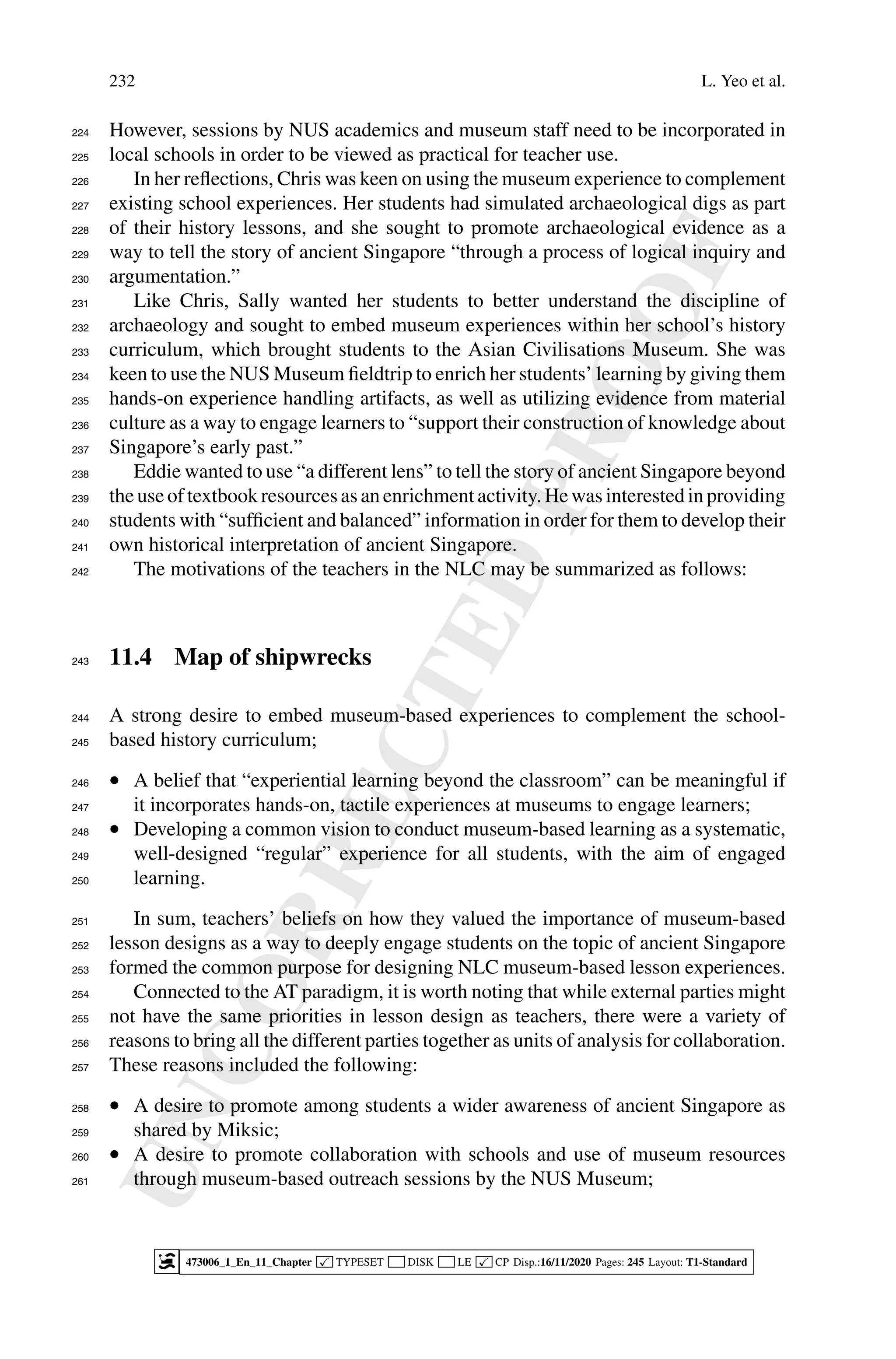 U
N
C
O
R
R
E
C
T
E
D
P
R
O
O
F
232 L. Yeo et al.
However, sessions by NUS academics and museum staff need to be incorporated in
224
local schools in order to be viewed as practical for teacher use.
225
In her reflections, Chris was keen on using the museum experience to complement
226
existing school experiences. Her students had simulated archaeological digs as part
227
of their history lessons, and she sought to promote archaeological evidence as a
228
way to tell the story of ancient Singapore “through a process of logical inquiry and
229
argumentation.”
230
Like Chris, Sally wanted her students to better understand the discipline of
231
archaeology and sought to embed museum experiences within her school’s history
232
curriculum, which brought students to the Asian Civilisations Museum. She was
233
keen to use the NUS Museum fieldtrip to enrich her students’ learning by giving them
234
hands-on experience handling artifacts, as well as utilizing evidence from material
235
culture as a way to engage learners to “support their construction of knowledge about
236
Singapore’s early past.”
237
Eddie wanted to use “a different lens” to tell the story of ancient Singapore beyond
238
theuseof textbookresources as anenrichment activity. Hewas interestedinproviding
239
students with “sufficient and balanced” information in order for them to develop their
240
own historical interpretation of ancient Singapore.
241
The motivations of the teachers in the NLC may be summarized as follows:
242
11.4 Map of shipwrecks
243
A strong desire to embed museum-based experiences to complement the school-
244
based history curriculum;
245
• A belief that “experiential learning beyond the classroom” can be meaningful if
246
it incorporates hands-on, tactile experiences at museums to engage learners;
247
• Developing a common vision to conduct museum-based learning as a systematic,
248
well-designed “regular” experience for all students, with the aim of engaged
249
learning.
250
In sum, teachers’ beliefs on how they valued the importance of museum-based
251
lesson designs as a way to deeply engage students on the topic of ancient Singapore
252
formed the common purpose for designing NLC museum-based lesson experiences.
253
Connected to the AT paradigm, it is worth noting that while external parties might
254
not have the same priorities in lesson design as teachers, there were a variety of
255
reasons to bring all the different parties together as units of analysis for collaboration.
256
These reasons included the following:
257
• A desire to promote among students a wider awareness of ancient Singapore as
258
shared by Miksic;
259
• A desire to promote collaboration with schools and use of museum resources
260
through museum-based outreach sessions by the NUS Museum;
261
473006_1_En_11_Chapter  TYPESET DISK LE  CP Disp.:16/11/2020 Pages: 245 Layout: T1-Standard
 