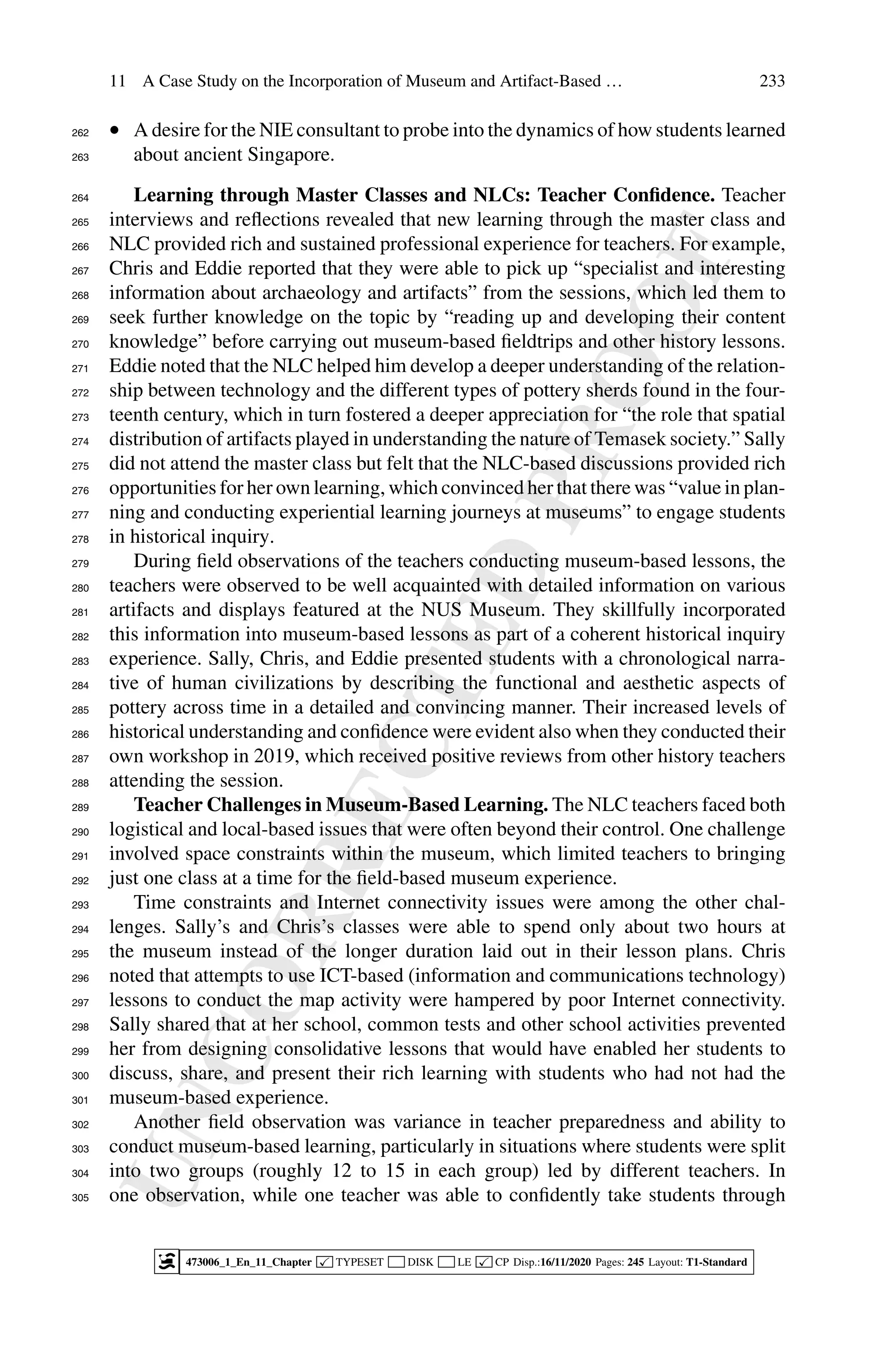U
N
C
O
R
R
E
C
T
E
D
P
R
O
O
F
11 A Case Study on the Incorporation of Museum and Artifact-Based … 233
• A desire for the NIE consultant to probe into the dynamics of how students learned
262
about ancient Singapore.
263
Learning through Master Classes and NLCs: Teacher Confidence. Teacher
264
interviews and reflections revealed that new learning through the master class and
265
NLC provided rich and sustained professional experience for teachers. For example,
266
Chris and Eddie reported that they were able to pick up “specialist and interesting
267
information about archaeology and artifacts” from the sessions, which led them to
268
seek further knowledge on the topic by “reading up and developing their content
269
knowledge” before carrying out museum-based fieldtrips and other history lessons.
270
Eddie noted that the NLC helped him develop a deeper understanding of the relation-
271
ship between technology and the different types of pottery sherds found in the four-
272
teenth century, which in turn fostered a deeper appreciation for “the role that spatial
273
distribution of artifacts played in understanding the nature of Temasek society.” Sally
274
did not attend the master class but felt that the NLC-based discussions provided rich
275
opportunities for her own learning, which convinced her that there was “value in plan-
276
ning and conducting experiential learning journeys at museums” to engage students
277
in historical inquiry.
278
During field observations of the teachers conducting museum-based lessons, the
279
teachers were observed to be well acquainted with detailed information on various
280
artifacts and displays featured at the NUS Museum. They skillfully incorporated
281
this information into museum-based lessons as part of a coherent historical inquiry
282
experience. Sally, Chris, and Eddie presented students with a chronological narra-
283
tive of human civilizations by describing the functional and aesthetic aspects of
284
pottery across time in a detailed and convincing manner. Their increased levels of
285
historical understanding and confidence were evident also when they conducted their
286
own workshop in 2019, which received positive reviews from other history teachers
287
attending the session.
288
Teacher Challenges in Museum-Based Learning. The NLC teachers faced both
289
logistical and local-based issues that were often beyond their control. One challenge
290
involved space constraints within the museum, which limited teachers to bringing
291
just one class at a time for the field-based museum experience.
292
Time constraints and Internet connectivity issues were among the other chal-
293
lenges. Sally’s and Chris’s classes were able to spend only about two hours at
294
the museum instead of the longer duration laid out in their lesson plans. Chris
295
noted that attempts to use ICT-based (information and communications technology)
296
lessons to conduct the map activity were hampered by poor Internet connectivity.
297
Sally shared that at her school, common tests and other school activities prevented
298
her from designing consolidative lessons that would have enabled her students to
299
discuss, share, and present their rich learning with students who had not had the
300
museum-based experience.
301
Another field observation was variance in teacher preparedness and ability to
302
conduct museum-based learning, particularly in situations where students were split
303
into two groups (roughly 12 to 15 in each group) led by different teachers. In
304
one observation, while one teacher was able to confidently take students through
305
473006_1_En_11_Chapter  TYPESET DISK LE  CP Disp.:16/11/2020 Pages: 245 Layout: T1-Standard
 