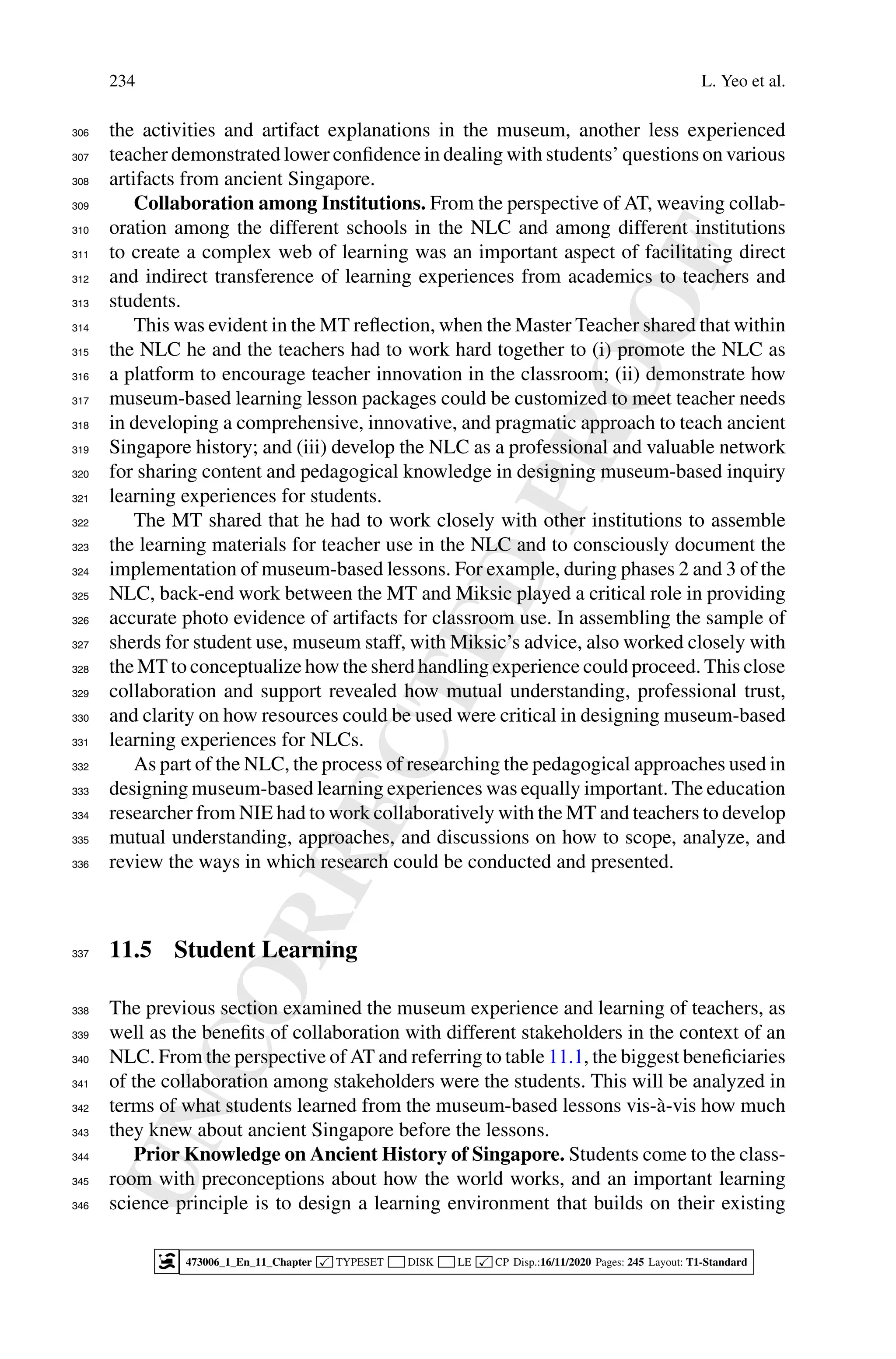 U
N
C
O
R
R
E
C
T
E
D
P
R
O
O
F
234 L. Yeo et al.
the activities and artifact explanations in the museum, another less experienced
306
teacher demonstrated lower confidence in dealing with students’ questions on various
307
artifacts from ancient Singapore.
308
Collaboration among Institutions. From the perspective of AT, weaving collab-
309
oration among the different schools in the NLC and among different institutions
310
to create a complex web of learning was an important aspect of facilitating direct
311
and indirect transference of learning experiences from academics to teachers and
312
students.
313
This was evident in the MT reflection, when the Master Teacher shared that within
314
the NLC he and the teachers had to work hard together to (i) promote the NLC as
315
a platform to encourage teacher innovation in the classroom; (ii) demonstrate how
316
museum-based learning lesson packages could be customized to meet teacher needs
317
in developing a comprehensive, innovative, and pragmatic approach to teach ancient
318
Singapore history; and (iii) develop the NLC as a professional and valuable network
319
for sharing content and pedagogical knowledge in designing museum-based inquiry
320
learning experiences for students.
321
The MT shared that he had to work closely with other institutions to assemble
322
the learning materials for teacher use in the NLC and to consciously document the
323
implementation of museum-based lessons. For example, during phases 2 and 3 of the
324
NLC, back-end work between the MT and Miksic played a critical role in providing
325
accurate photo evidence of artifacts for classroom use. In assembling the sample of
326
sherds for student use, museum staff, with Miksic’s advice, also worked closely with
327
the MT to conceptualize how the sherd handling experience could proceed. This close
328
collaboration and support revealed how mutual understanding, professional trust,
329
and clarity on how resources could be used were critical in designing museum-based
330
learning experiences for NLCs.
331
As part of the NLC, the process of researching the pedagogical approaches used in
332
designing museum-based learning experiences was equally important. The education
333
researcher from NIE had to work collaboratively with the MT and teachers to develop
334
mutual understanding, approaches, and discussions on how to scope, analyze, and
335
review the ways in which research could be conducted and presented.
336
11.5 Student Learning
337
The previous section examined the museum experience and learning of teachers, as
338
well as the benefits of collaboration with different stakeholders in the context of an
339
NLC. From the perspective of AT and referring to table 11.1, the biggest beneficiaries
340
of the collaboration among stakeholders were the students. This will be analyzed in
341
terms of what students learned from the museum-based lessons vis-à-vis how much
342
they knew about ancient Singapore before the lessons.
343
Prior Knowledge on Ancient History of Singapore. Students come to the class-
344
room with preconceptions about how the world works, and an important learning
345
science principle is to design a learning environment that builds on their existing
346
473006_1_En_11_Chapter  TYPESET DISK LE  CP Disp.:16/11/2020 Pages: 245 Layout: T1-Standard
 