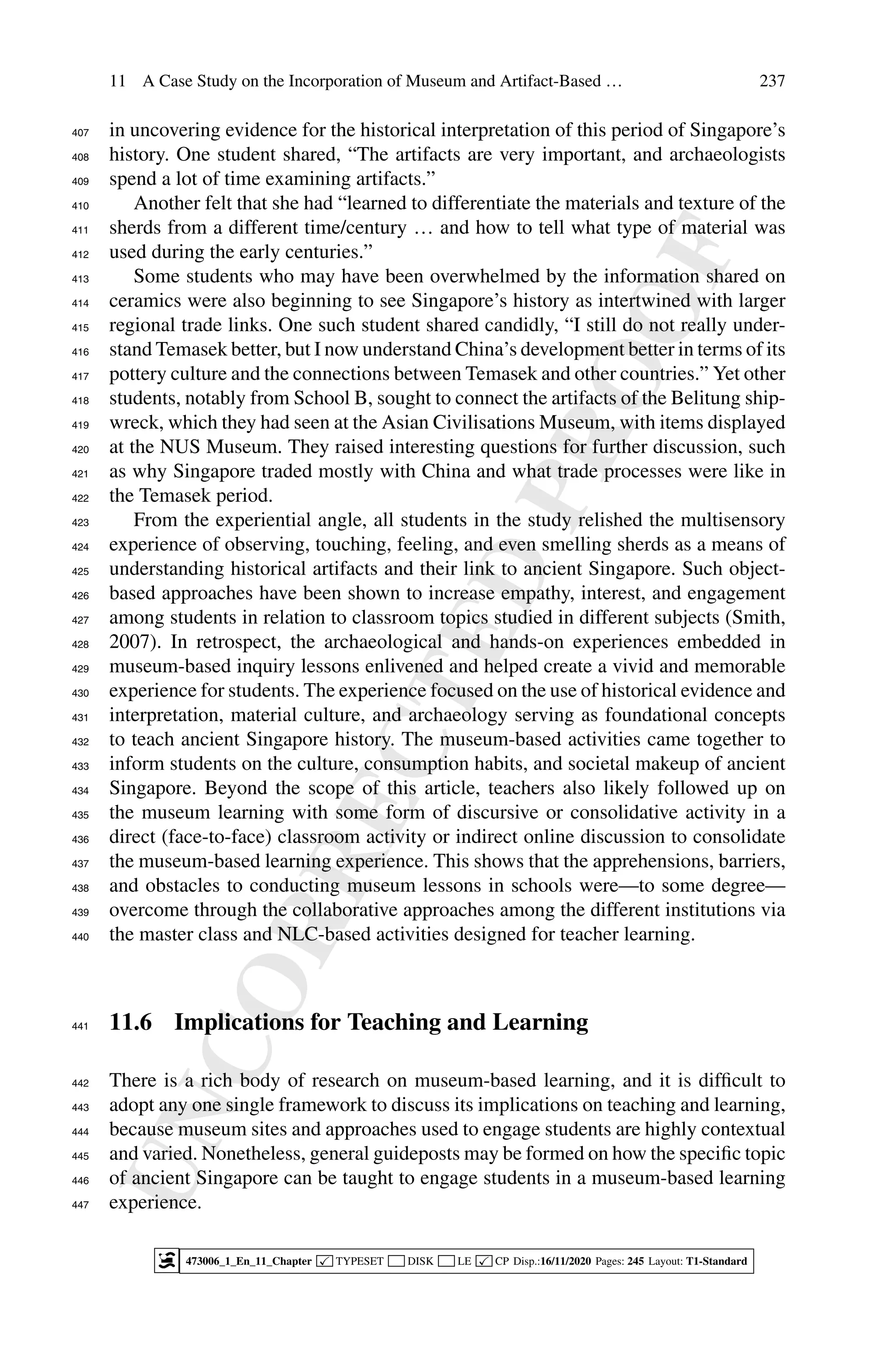 U
N
C
O
R
R
E
C
T
E
D
P
R
O
O
F
11 A Case Study on the Incorporation of Museum and Artifact-Based … 237
in uncovering evidence for the historical interpretation of this period of Singapore’s
407
history. One student shared, “The artifacts are very important, and archaeologists
408
spend a lot of time examining artifacts.”
409
Another felt that she had “learned to differentiate the materials and texture of the
410
sherds from a different time/century … and how to tell what type of material was
411
used during the early centuries.”
412
Some students who may have been overwhelmed by the information shared on
413
ceramics were also beginning to see Singapore’s history as intertwined with larger
414
regional trade links. One such student shared candidly, “I still do not really under-
415
stand Temasek better, but I now understand China’s development better in terms of its
416
pottery culture and the connections between Temasek and other countries.” Yet other
417
students, notably from School B, sought to connect the artifacts of the Belitung ship-
418
wreck, which they had seen at the Asian Civilisations Museum, with items displayed
419
at the NUS Museum. They raised interesting questions for further discussion, such
420
as why Singapore traded mostly with China and what trade processes were like in
421
the Temasek period.
422
From the experiential angle, all students in the study relished the multisensory
423
experience of observing, touching, feeling, and even smelling sherds as a means of
424
understanding historical artifacts and their link to ancient Singapore. Such object-
425
based approaches have been shown to increase empathy, interest, and engagement
426
among students in relation to classroom topics studied in different subjects (Smith,
427
2007). In retrospect, the archaeological and hands-on experiences embedded in
428
museum-based inquiry lessons enlivened and helped create a vivid and memorable
429
experience for students. The experience focused on the use of historical evidence and
430
interpretation, material culture, and archaeology serving as foundational concepts
431
to teach ancient Singapore history. The museum-based activities came together to
432
inform students on the culture, consumption habits, and societal makeup of ancient
433
Singapore. Beyond the scope of this article, teachers also likely followed up on
434
the museum learning with some form of discursive or consolidative activity in a
435
direct (face-to-face) classroom activity or indirect online discussion to consolidate
436
the museum-based learning experience. This shows that the apprehensions, barriers,
437
and obstacles to conducting museum lessons in schools were—to some degree—
438
overcome through the collaborative approaches among the different institutions via
439
the master class and NLC-based activities designed for teacher learning.
440
11.6 Implications for Teaching and Learning
441
There is a rich body of research on museum-based learning, and it is difficult to
442
adopt any one single framework to discuss its implications on teaching and learning,
443
because museum sites and approaches used to engage students are highly contextual
444
and varied. Nonetheless, general guideposts may be formed on how the specific topic
445
of ancient Singapore can be taught to engage students in a museum-based learning
446
experience.
447
473006_1_En_11_Chapter  TYPESET DISK LE  CP Disp.:16/11/2020 Pages: 245 Layout: T1-Standard
 