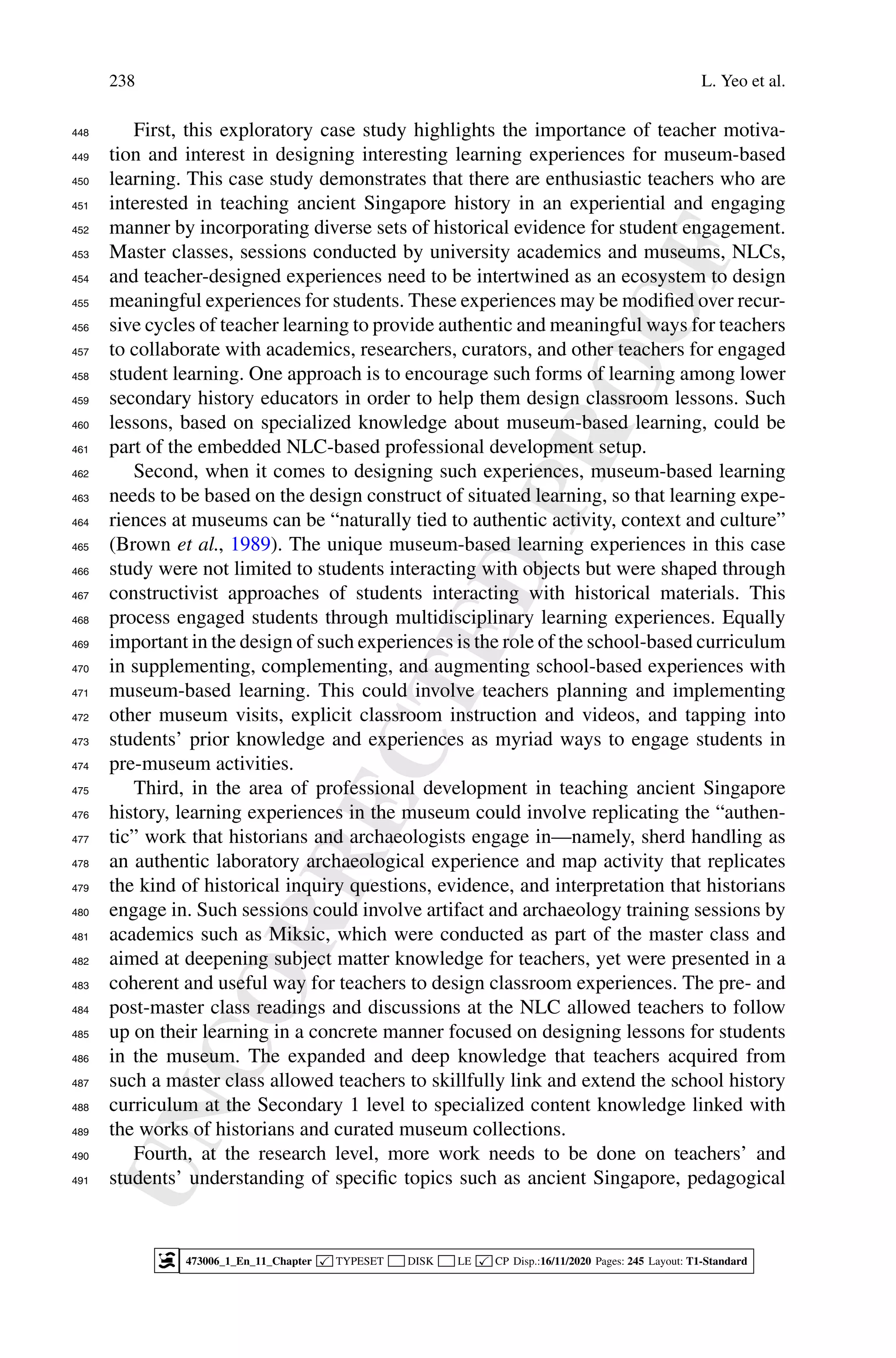 U
N
C
O
R
R
E
C
T
E
D
P
R
O
O
F
238 L. Yeo et al.
First, this exploratory case study highlights the importance of teacher motiva-
448
tion and interest in designing interesting learning experiences for museum-based
449
learning. This case study demonstrates that there are enthusiastic teachers who are
450
interested in teaching ancient Singapore history in an experiential and engaging
451
manner by incorporating diverse sets of historical evidence for student engagement.
452
Master classes, sessions conducted by university academics and museums, NLCs,
453
and teacher-designed experiences need to be intertwined as an ecosystem to design
454
meaningful experiences for students. These experiences may be modified over recur-
455
sive cycles of teacher learning to provide authentic and meaningful ways for teachers
456
to collaborate with academics, researchers, curators, and other teachers for engaged
457
student learning. One approach is to encourage such forms of learning among lower
458
secondary history educators in order to help them design classroom lessons. Such
459
lessons, based on specialized knowledge about museum-based learning, could be
460
part of the embedded NLC-based professional development setup.
461
Second, when it comes to designing such experiences, museum-based learning
462
needs to be based on the design construct of situated learning, so that learning expe-
463
riences at museums can be “naturally tied to authentic activity, context and culture”
464
(Brown et al., 1989). The unique museum-based learning experiences in this case
465
study were not limited to students interacting with objects but were shaped through
466
constructivist approaches of students interacting with historical materials. This
467
process engaged students through multidisciplinary learning experiences. Equally
468
important in the design of such experiences is the role of the school-based curriculum
469
in supplementing, complementing, and augmenting school-based experiences with
470
museum-based learning. This could involve teachers planning and implementing
471
other museum visits, explicit classroom instruction and videos, and tapping into
472
students’ prior knowledge and experiences as myriad ways to engage students in
473
pre-museum activities.
474
Third, in the area of professional development in teaching ancient Singapore
475
history, learning experiences in the museum could involve replicating the “authen-
476
tic” work that historians and archaeologists engage in—namely, sherd handling as
477
an authentic laboratory archaeological experience and map activity that replicates
478
the kind of historical inquiry questions, evidence, and interpretation that historians
479
engage in. Such sessions could involve artifact and archaeology training sessions by
480
academics such as Miksic, which were conducted as part of the master class and
481
aimed at deepening subject matter knowledge for teachers, yet were presented in a
482
coherent and useful way for teachers to design classroom experiences. The pre- and
483
post-master class readings and discussions at the NLC allowed teachers to follow
484
up on their learning in a concrete manner focused on designing lessons for students
485
in the museum. The expanded and deep knowledge that teachers acquired from
486
such a master class allowed teachers to skillfully link and extend the school history
487
curriculum at the Secondary 1 level to specialized content knowledge linked with
488
the works of historians and curated museum collections.
489
Fourth, at the research level, more work needs to be done on teachers’ and
490
students’ understanding of specific topics such as ancient Singapore, pedagogical
491
473006_1_En_11_Chapter  TYPESET DISK LE  CP Disp.:16/11/2020 Pages: 245 Layout: T1-Standard
 