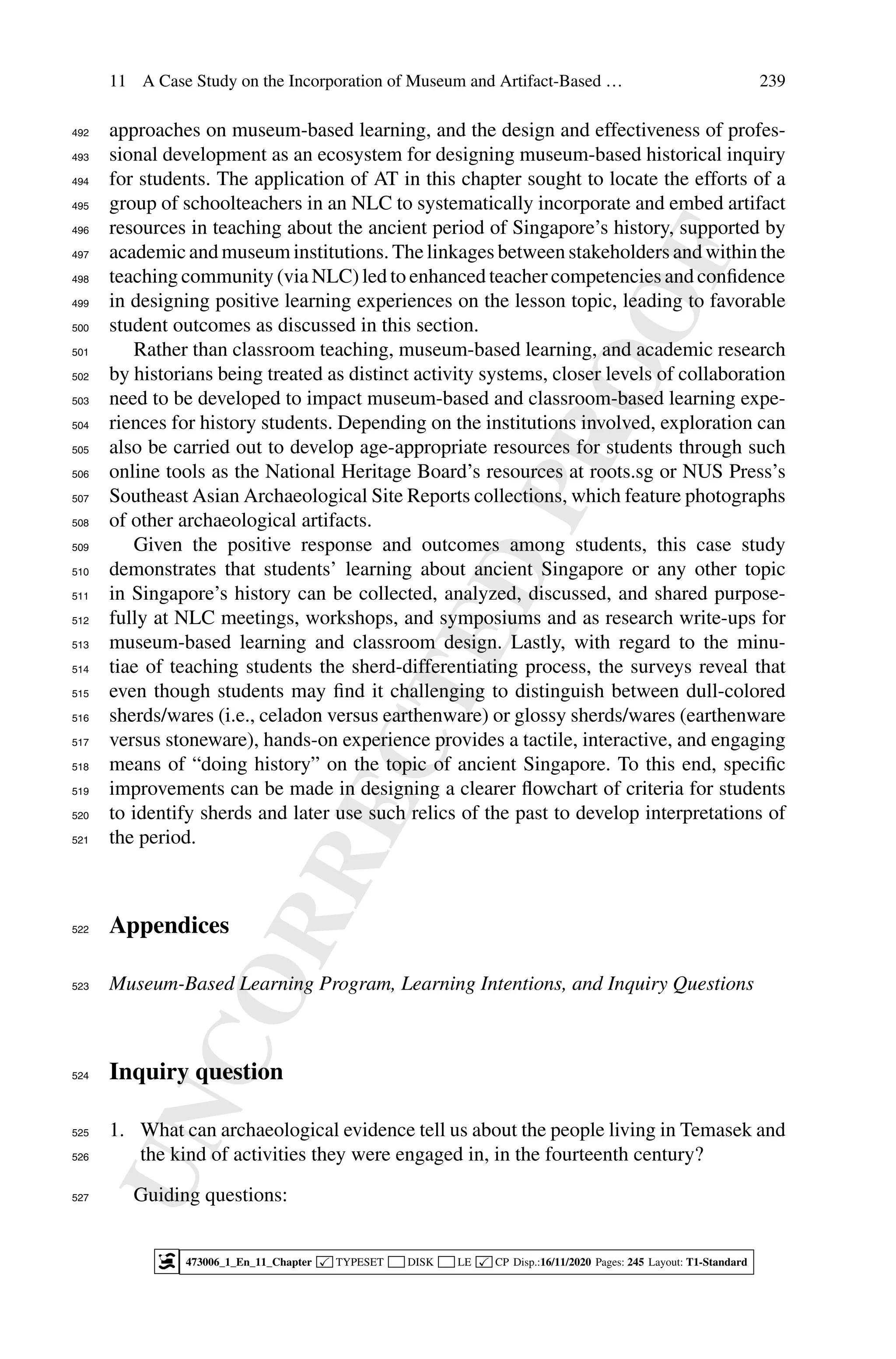 U
N
C
O
R
R
E
C
T
E
D
P
R
O
O
F
11 A Case Study on the Incorporation of Museum and Artifact-Based … 239
approaches on museum-based learning, and the design and effectiveness of profes-
492
sional development as an ecosystem for designing museum-based historical inquiry
493
for students. The application of AT in this chapter sought to locate the efforts of a
494
group of schoolteachers in an NLC to systematically incorporate and embed artifact
495
resources in teaching about the ancient period of Singapore’s history, supported by
496
academic and museum institutions. The linkages between stakeholders and within the
497
teaching community (via NLC) led to enhanced teacher competencies and confidence
498
in designing positive learning experiences on the lesson topic, leading to favorable
499
student outcomes as discussed in this section.
500
Rather than classroom teaching, museum-based learning, and academic research
501
by historians being treated as distinct activity systems, closer levels of collaboration
502
need to be developed to impact museum-based and classroom-based learning expe-
503
riences for history students. Depending on the institutions involved, exploration can
504
also be carried out to develop age-appropriate resources for students through such
505
online tools as the National Heritage Board’s resources at roots.sg or NUS Press’s
506
Southeast Asian Archaeological Site Reports collections, which feature photographs
507
of other archaeological artifacts.
508
Given the positive response and outcomes among students, this case study
509
demonstrates that students’ learning about ancient Singapore or any other topic
510
in Singapore’s history can be collected, analyzed, discussed, and shared purpose-
511
fully at NLC meetings, workshops, and symposiums and as research write-ups for
512
museum-based learning and classroom design. Lastly, with regard to the minu-
513
tiae of teaching students the sherd-differentiating process, the surveys reveal that
514
even though students may find it challenging to distinguish between dull-colored
515
sherds/wares (i.e., celadon versus earthenware) or glossy sherds/wares (earthenware
516
versus stoneware), hands-on experience provides a tactile, interactive, and engaging
517
means of “doing history” on the topic of ancient Singapore. To this end, specific
518
improvements can be made in designing a clearer flowchart of criteria for students
519
to identify sherds and later use such relics of the past to develop interpretations of
520
the period.
521
Appendices
522
Museum-Based Learning Program, Learning Intentions, and Inquiry Questions
523
Inquiry question
524
1. What can archaeological evidence tell us about the people living in Temasek and
525
the kind of activities they were engaged in, in the fourteenth century?
526
Guiding questions:
527
473006_1_En_11_Chapter  TYPESET DISK LE  CP Disp.:16/11/2020 Pages: 245 Layout: T1-Standard
 