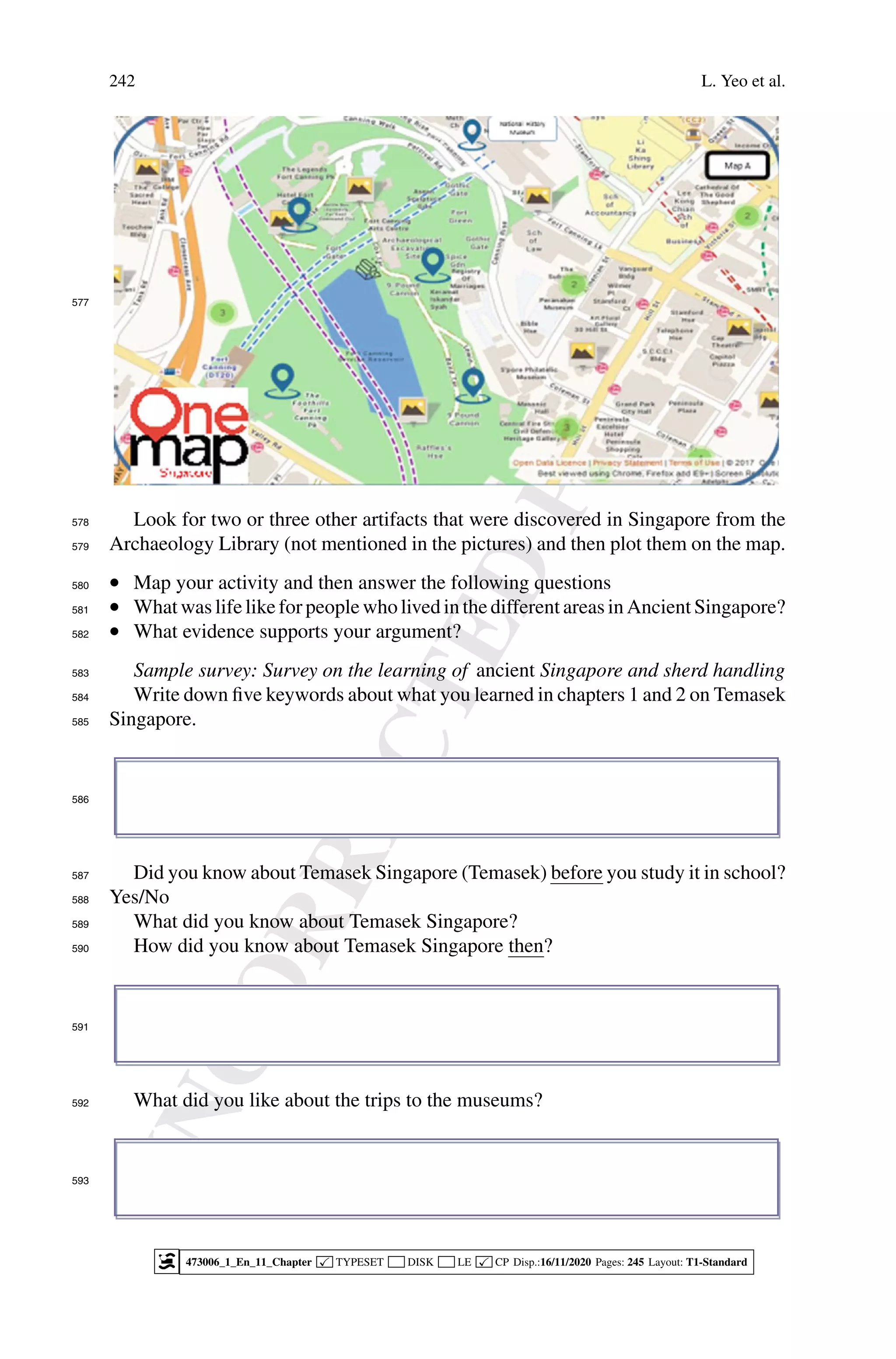 U
N
C
O
R
R
E
C
T
E
D
P
R
O
O
F
242 L. Yeo et al.
577
Look for two or three other artifacts that were discovered in Singapore from the
578
Archaeology Library (not mentioned in the pictures) and then plot them on the map.
579
• Map your activity and then answer the following questions
580
• What was life like for people who lived in the different areas in Ancient Singapore?
581
• What evidence supports your argument?
582
Sample survey: Survey on the learning of ancient Singapore and sherd handling
583
Write down five keywords about what you learned in chapters 1 and 2 on Temasek
584
Singapore.
585
586
Did you know about Temasek Singapore (Temasek) before you study it in school?
587
Yes/No
588
What did you know about Temasek Singapore?
589
How did you know about Temasek Singapore then?
590
591
What did you like about the trips to the museums?
592
593
473006_1_En_11_Chapter  TYPESET DISK LE  CP Disp.:16/11/2020 Pages: 245 Layout: T1-Standard
 