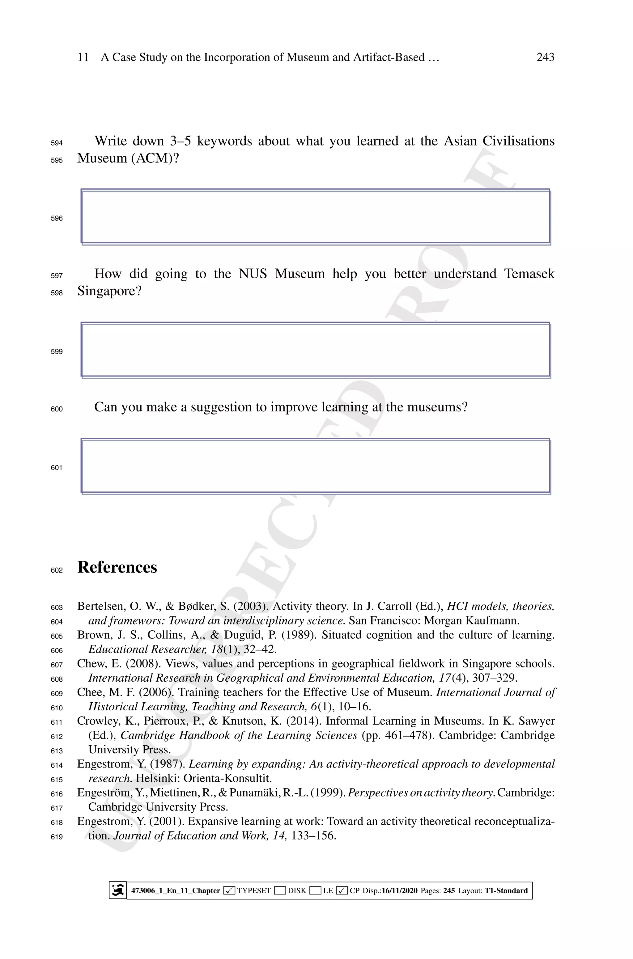 U
N
C
O
R
R
E
C
T
E
D
P
R
O
O
F
11 A Case Study on the Incorporation of Museum and Artifact-Based … 243
Write down 3–5 keywords about what you learned at the Asian Civilisations
594
Museum (ACM)?
595
596
How did going to the NUS Museum help you better understand Temasek
597
Singapore?
598
599
Can you make a suggestion to improve learning at the museums?
600
601
References
602
Bertelsen, O. W.,  Bødker, S. (2003). Activity theory. In J. Carroll (Ed.), HCI models, theories,
603
and framewors: Toward an interdisciplinary science. San Francisco: Morgan Kaufmann.
604
Brown, J. S., Collins, A.,  Duguid, P. (1989). Situated cognition and the culture of learning.
605
Educational Researcher, 18(1), 32–42.
606
Chew, E. (2008). Views, values and perceptions in geographical fieldwork in Singapore schools.
607
International Research in Geographical and Environmental Education, 17(4), 307–329.
608
Chee, M. F. (2006). Training teachers for the Effective Use of Museum. International Journal of
609
Historical Learning, Teaching and Research, 6(1), 10–16.
610
Crowley, K., Pierroux, P.,  Knutson, K. (2014). Informal Learning in Museums. In K. Sawyer
611
(Ed.), Cambridge Handbook of the Learning Sciences (pp. 461–478). Cambridge: Cambridge
612
University Press.
613
Engestrom, Y. (1987). Learning by expanding: An activity-theoretical approach to developmental
614
research. Helsinki: Orienta-Konsultit.
615
Engeström,Y.,Miettinen,R.,Punamäki,R.-L.(1999).Perspectivesonactivitytheory.Cambridge:
616
Cambridge University Press.
617
Engestrom, Y. (2001). Expansive learning at work: Toward an activity theoretical reconceptualiza-
618
tion. Journal of Education and Work, 14, 133–156.
619
473006_1_En_11_Chapter  TYPESET DISK LE  CP Disp.:16/11/2020 Pages: 245 Layout: T1-Standard
 