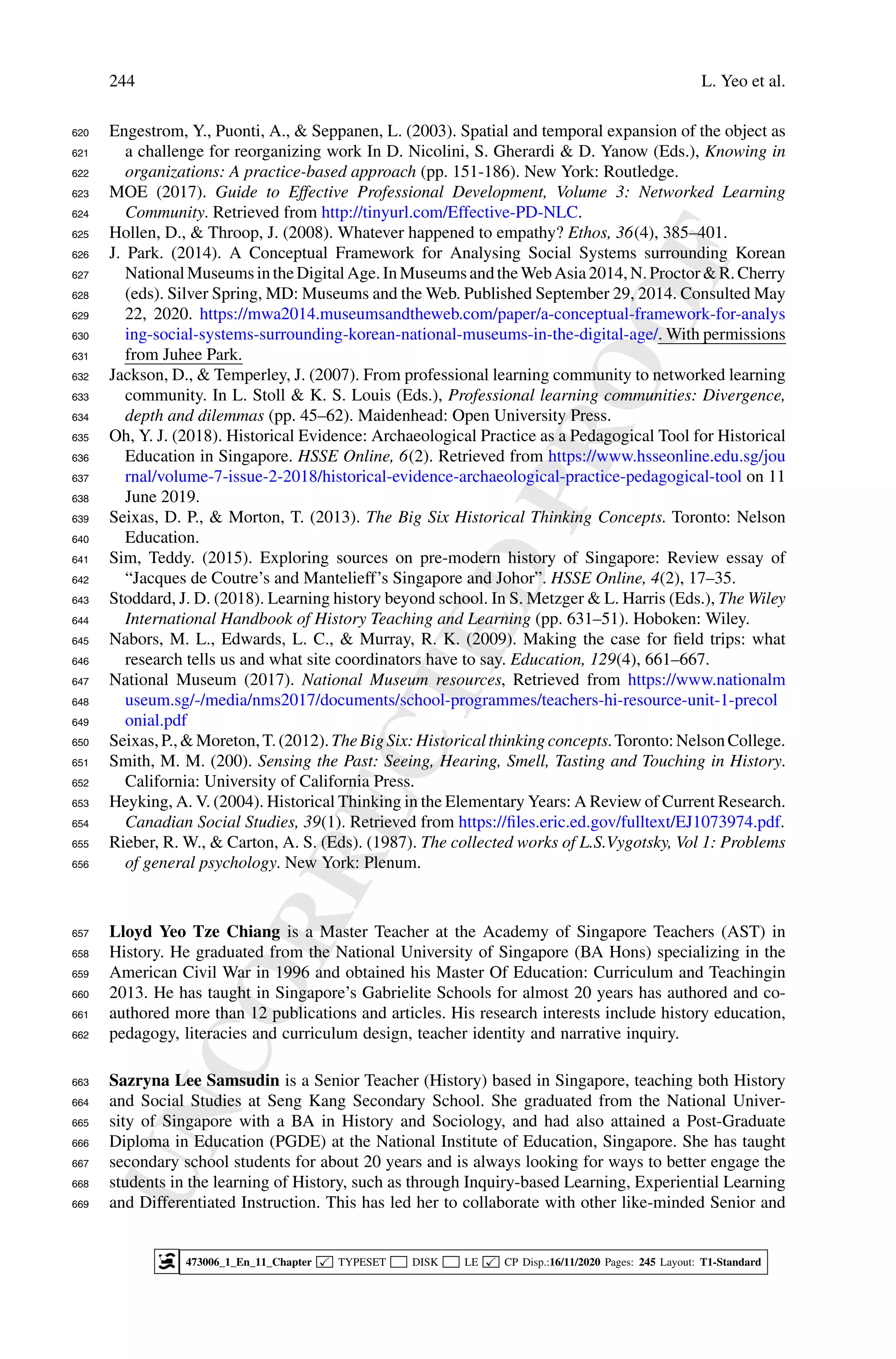 U
N
C
O
R
R
E
C
T
E
D
P
R
O
O
F
244 L. Yeo et al.
Engestrom, Y., Puonti, A.,  Seppanen, L. (2003). Spatial and temporal expansion of the object as
620
a challenge for reorganizing work In D. Nicolini, S. Gherardi  D. Yanow (Eds.), Knowing in
621
organizations: A practice-based approach (pp. 151-186). New York: Routledge.
622
MOE (2017). Guide to Effective Professional Development, Volume 3: Networked Learning
623
Community. Retrieved from http://tinyurl.com/Effective-PD-NLC.
624
Hollen, D.,  Throop, J. (2008). Whatever happened to empathy? Ethos, 36(4), 385–401.
625
J. Park. (2014). A Conceptual Framework for Analysing Social Systems surrounding Korean
626
National Museumsinthe Digital Age.InMuseumsandthe WebAsia 2014,N.ProctorR.Cherry
627
(eds). Silver Spring, MD: Museums and the Web. Published September 29, 2014. Consulted May
628
22, 2020. https://mwa2014.museumsandtheweb.com/paper/a-conceptual-framework-for-analys
629
ing-social-systems-surrounding-korean-national-museums-in-the-digital-age/. With permissions
630
from Juhee Park.
631
Jackson, D.,  Temperley, J. (2007). From professional learning community to networked learning
632
community. In L. Stoll  K. S. Louis (Eds.), Professional learning communities: Divergence,
633
depth and dilemmas (pp. 45–62). Maidenhead: Open University Press.
634
Oh, Y. J. (2018). Historical Evidence: Archaeological Practice as a Pedagogical Tool for Historical
635
Education in Singapore. HSSE Online, 6(2). Retrieved from https://www.hsseonline.edu.sg/jou
636
rnal/volume-7-issue-2-2018/historical-evidence-archaeological-practice-pedagogical-tool on 11
637
June 2019.
638
Seixas, D. P.,  Morton, T. (2013). The Big Six Historical Thinking Concepts. Toronto: Nelson
639
Education.
640
Sim, Teddy. (2015). Exploring sources on pre-modern history of Singapore: Review essay of
641
“Jacques de Coutre’s and Mantelieff’s Singapore and Johor”. HSSE Online, 4(2), 17–35.
642
Stoddard, J. D. (2018). Learning history beyond school. In S. Metzger  L. Harris (Eds.), The Wiley
643
International Handbook of History Teaching and Learning (pp. 631–51). Hoboken: Wiley.
644
Nabors, M. L., Edwards, L. C.,  Murray, R. K. (2009). Making the case for field trips: what
645
research tells us and what site coordinators have to say. Education, 129(4), 661–667.
646
National Museum (2017). National Museum resources, Retrieved from https://www.nationalm
647
useum.sg/-/media/nms2017/documents/school-programmes/teachers-hi-resource-unit-1-precol
648
onial.pdf
649
Seixas,P.,Moreton,T.(2012).TheBigSix:Historicalthinkingconcepts.Toronto:NelsonCollege.
650
Smith, M. M. (200). Sensing the Past: Seeing, Hearing, Smell, Tasting and Touching in History.
651
California: University of California Press.
652
Heyking, A. V. (2004). Historical Thinking in the Elementary Years: A Review of Current Research.
653
Canadian Social Studies, 39(1). Retrieved from https://files.eric.ed.gov/fulltext/EJ1073974.pdf.
654
Rieber, R. W.,  Carton, A. S. (Eds). (1987). The collected works of L.S.Vygotsky, Vol 1: Problems
655
of general psychology. New York: Plenum.
656
Lloyd Yeo Tze Chiang is a Master Teacher at the Academy of Singapore Teachers (AST) in
657
History. He graduated from the National University of Singapore (BA Hons) specializing in the
658
American Civil War in 1996 and obtained his Master Of Education: Curriculum and Teachingin
659
2013. He has taught in Singapore’s Gabrielite Schools for almost 20 years has authored and co-
660
authored more than 12 publications and articles. His research interests include history education,
661
pedagogy, literacies and curriculum design, teacher identity and narrative inquiry.
662
Sazryna Lee Samsudin is a Senior Teacher (History) based in Singapore, teaching both History
663
and Social Studies at Seng Kang Secondary School. She graduated from the National Univer-
664
sity of Singapore with a BA in History and Sociology, and had also attained a Post-Graduate
665
Diploma in Education (PGDE) at the National Institute of Education, Singapore. She has taught
666
secondary school students for about 20 years and is always looking for ways to better engage the
667
students in the learning of History, such as through Inquiry-based Learning, Experiential Learning
668
and Differentiated Instruction. This has led her to collaborate with other like-minded Senior and
669
473006_1_En_11_Chapter  TYPESET DISK LE  CP Disp.:16/11/2020 Pages: 245 Layout: T1-Standard
 