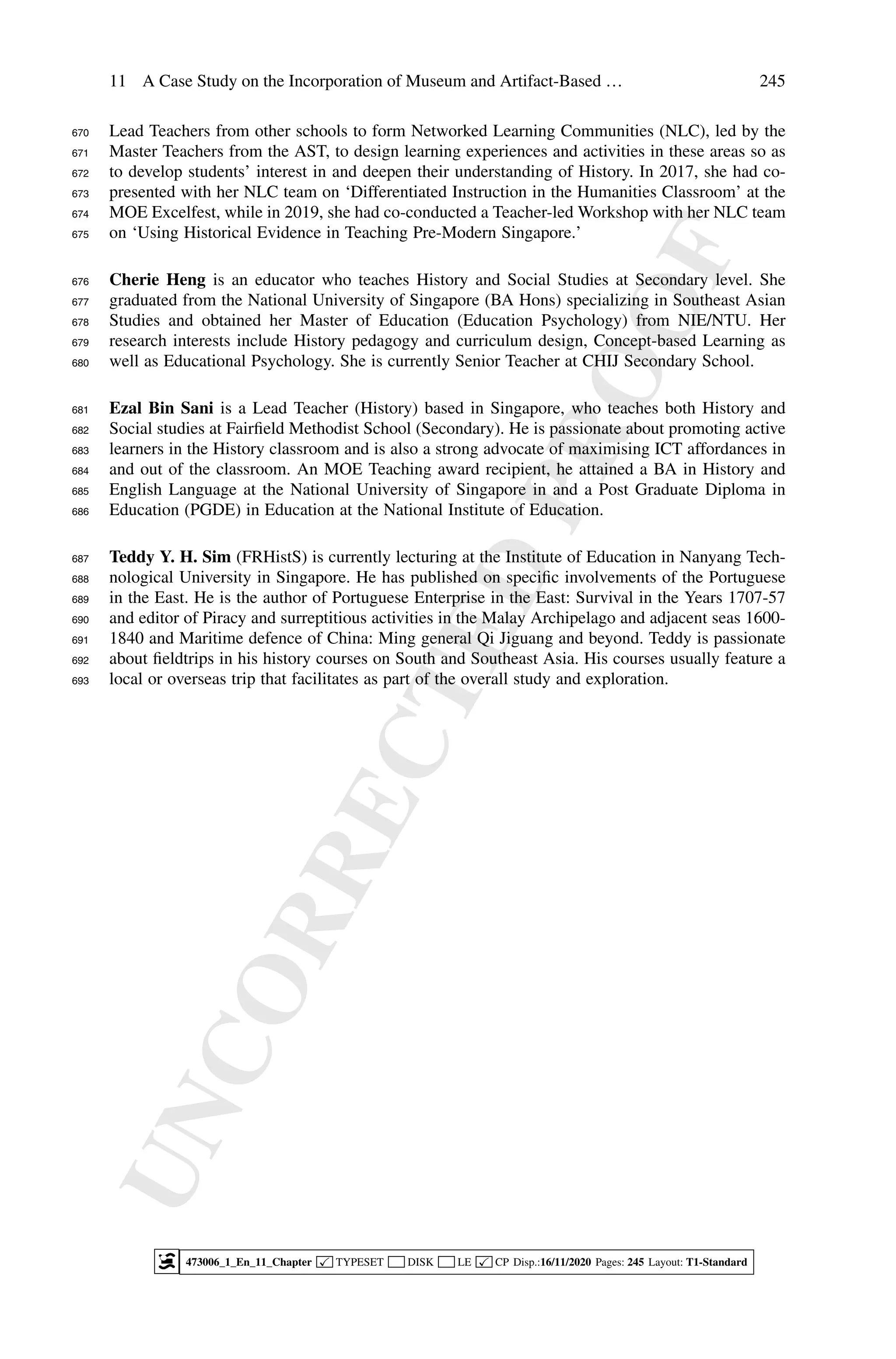 U
N
C
O
R
R
E
C
T
E
D
P
R
O
O
F
11 A Case Study on the Incorporation of Museum and Artifact-Based … 245
Lead Teachers from other schools to form Networked Learning Communities (NLC), led by the
670
Master Teachers from the AST, to design learning experiences and activities in these areas so as
671
to develop students’ interest in and deepen their understanding of History. In 2017, she had co-
672
presented with her NLC team on ‘Differentiated Instruction in the Humanities Classroom’ at the
673
MOE Excelfest, while in 2019, she had co-conducted a Teacher-led Workshop with her NLC team
674
on ‘Using Historical Evidence in Teaching Pre-Modern Singapore.’
675
Cherie Heng is an educator who teaches History and Social Studies at Secondary level. She
676
graduated from the National University of Singapore (BA Hons) specializing in Southeast Asian
677
Studies and obtained her Master of Education (Education Psychology) from NIE/NTU. Her
678
research interests include History pedagogy and curriculum design, Concept-based Learning as
679
well as Educational Psychology. She is currently Senior Teacher at CHIJ Secondary School.
680
Ezal Bin Sani is a Lead Teacher (History) based in Singapore, who teaches both History and
681
Social studies at Fairfield Methodist School (Secondary). He is passionate about promoting active
682
learners in the History classroom and is also a strong advocate of maximising ICT affordances in
683
and out of the classroom. An MOE Teaching award recipient, he attained a BA in History and
684
English Language at the National University of Singapore in and a Post Graduate Diploma in
685
Education (PGDE) in Education at the National Institute of Education.
686
Teddy Y. H. Sim (FRHistS) is currently lecturing at the Institute of Education in Nanyang Tech-
687
nological University in Singapore. He has published on specific involvements of the Portuguese
688
in the East. He is the author of Portuguese Enterprise in the East: Survival in the Years 1707-57
689
and editor of Piracy and surreptitious activities in the Malay Archipelago and adjacent seas 1600-
690
1840 and Maritime defence of China: Ming general Qi Jiguang and beyond. Teddy is passionate
691
about fieldtrips in his history courses on South and Southeast Asia. His courses usually feature a
692
local or overseas trip that facilitates as part of the overall study and exploration.
693
473006_1_En_11_Chapter  TYPESET DISK LE  CP Disp.:16/11/2020 Pages: 245 Layout: T1-Standard
 