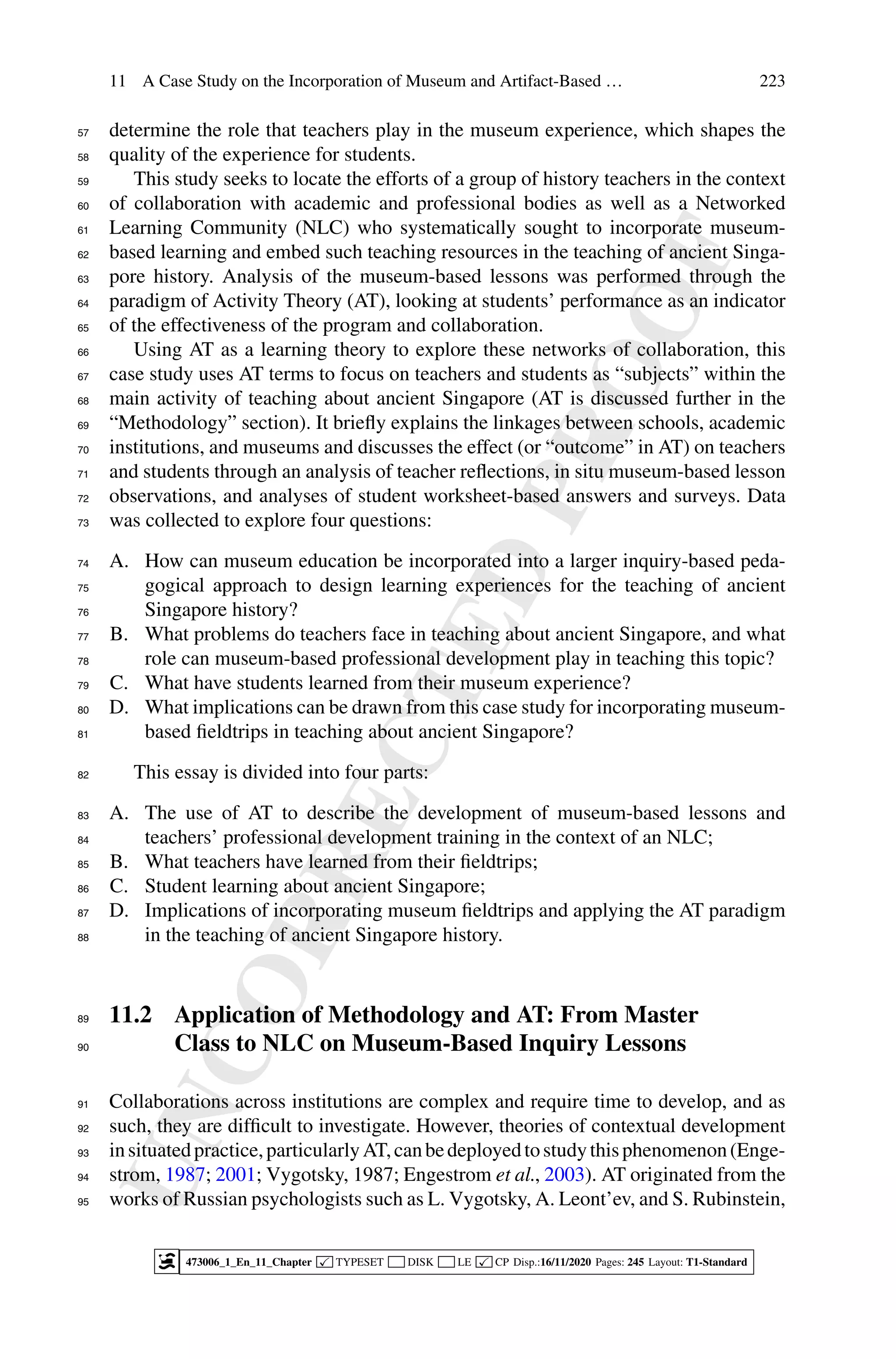 U
N
C
O
R
R
E
C
T
E
D
P
R
O
O
F
11 A Case Study on the Incorporation of Museum and Artifact-Based … 223
determine the role that teachers play in the museum experience, which shapes the
57
quality of the experience for students.
58
This study seeks to locate the efforts of a group of history teachers in the context
59
of collaboration with academic and professional bodies as well as a Networked
60
Learning Community (NLC) who systematically sought to incorporate museum-
61
based learning and embed such teaching resources in the teaching of ancient Singa-
62
pore history. Analysis of the museum-based lessons was performed through the
63
paradigm of Activity Theory (AT), looking at students’ performance as an indicator
64
of the effectiveness of the program and collaboration.
65
Using AT as a learning theory to explore these networks of collaboration, this
66
case study uses AT terms to focus on teachers and students as “subjects” within the
67
main activity of teaching about ancient Singapore (AT is discussed further in the
68
“Methodology” section). It briefly explains the linkages between schools, academic
69
institutions, and museums and discusses the effect (or “outcome” in AT) on teachers
70
and students through an analysis of teacher reflections, in situ museum-based lesson
71
observations, and analyses of student worksheet-based answers and surveys. Data
72
was collected to explore four questions:
73
A. How can museum education be incorporated into a larger inquiry-based peda-
74
gogical approach to design learning experiences for the teaching of ancient
75
Singapore history?
76
B. What problems do teachers face in teaching about ancient Singapore, and what
77
role can museum-based professional development play in teaching this topic?
78
C. What have students learned from their museum experience?
79
D. What implications can be drawn from this case study for incorporating museum-
80
based fieldtrips in teaching about ancient Singapore?
81
This essay is divided into four parts:
82
A. The use of AT to describe the development of museum-based lessons and
83
teachers’ professional development training in the context of an NLC;
84
B. What teachers have learned from their fieldtrips;
85
C. Student learning about ancient Singapore;
86
D. Implications of incorporating museum fieldtrips and applying the AT paradigm
87
in the teaching of ancient Singapore history.
88
11.2 Application of Methodology and AT: From Master
89
Class to NLC on Museum-Based Inquiry Lessons
90
Collaborations across institutions are complex and require time to develop, and as
91
such, they are difficult to investigate. However, theories of contextual development
92
insituatedpractice,particularlyAT,canbedeployedtostudythisphenomenon(Enge-
93
strom, 1987; 2001; Vygotsky, 1987; Engestrom et al., 2003). AT originated from the
94
works of Russian psychologists such as L. Vygotsky, A. Leont’ev, and S. Rubinstein,
95
473006_1_En_11_Chapter  TYPESET DISK LE  CP Disp.:16/11/2020 Pages: 245 Layout: T1-Standard
 