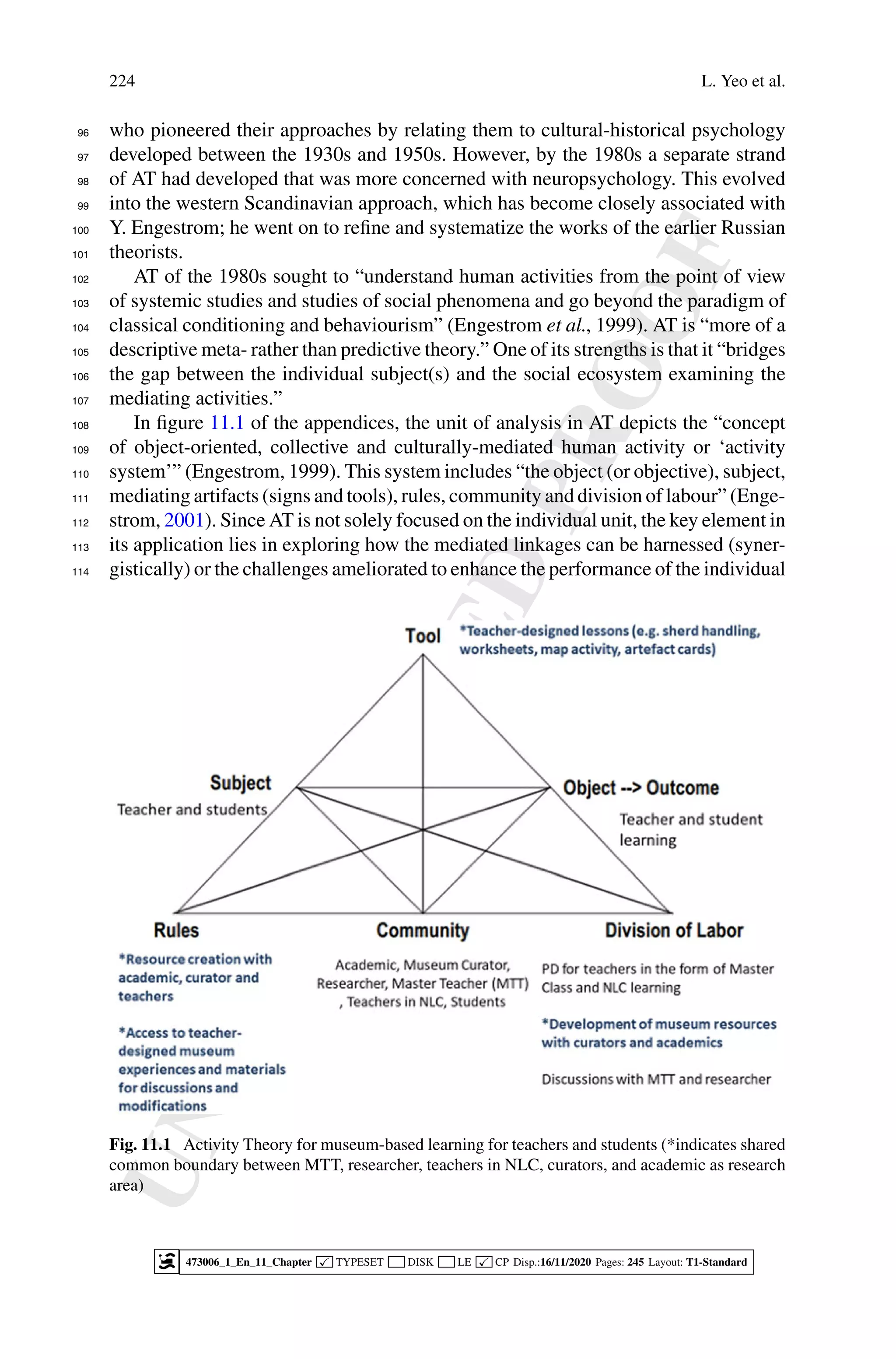 U
N
C
O
R
R
E
C
T
E
D
P
R
O
O
F
224 L. Yeo et al.
who pioneered their approaches by relating them to cultural-historical psychology
96
developed between the 1930s and 1950s. However, by the 1980s a separate strand
97
of AT had developed that was more concerned with neuropsychology. This evolved
98
into the western Scandinavian approach, which has become closely associated with
99
Y. Engestrom; he went on to refine and systematize the works of the earlier Russian
100
theorists.
101
AT of the 1980s sought to “understand human activities from the point of view
102
of systemic studies and studies of social phenomena and go beyond the paradigm of
103
classical conditioning and behaviourism” (Engestrom et al., 1999). AT is “more of a
104
descriptive meta- rather than predictive theory.” One of its strengths is that it “bridges
105
the gap between the individual subject(s) and the social ecosystem examining the
106
mediating activities.”
107
In figure 11.1 of the appendices, the unit of analysis in AT depicts the “concept
108
of object-oriented, collective and culturally-mediated human activity or ‘activity
109
system’” (Engestrom, 1999). This system includes “the object (or objective), subject,
110
mediating artifacts (signs and tools), rules, community and division of labour” (Enge-
111
strom, 2001). Since AT is not solely focused on the individual unit, the key element in
112
its application lies in exploring how the mediated linkages can be harnessed (syner-
113
gistically) or the challenges ameliorated to enhance the performance of the individual
114
Fig. 11.1 Activity Theory for museum-based learning for teachers and students (*indicates shared
common boundary between MTT, researcher, teachers in NLC, curators, and academic as research
area)
473006_1_En_11_Chapter  TYPESET DISK LE  CP Disp.:16/11/2020 Pages: 245 Layout: T1-Standard
 