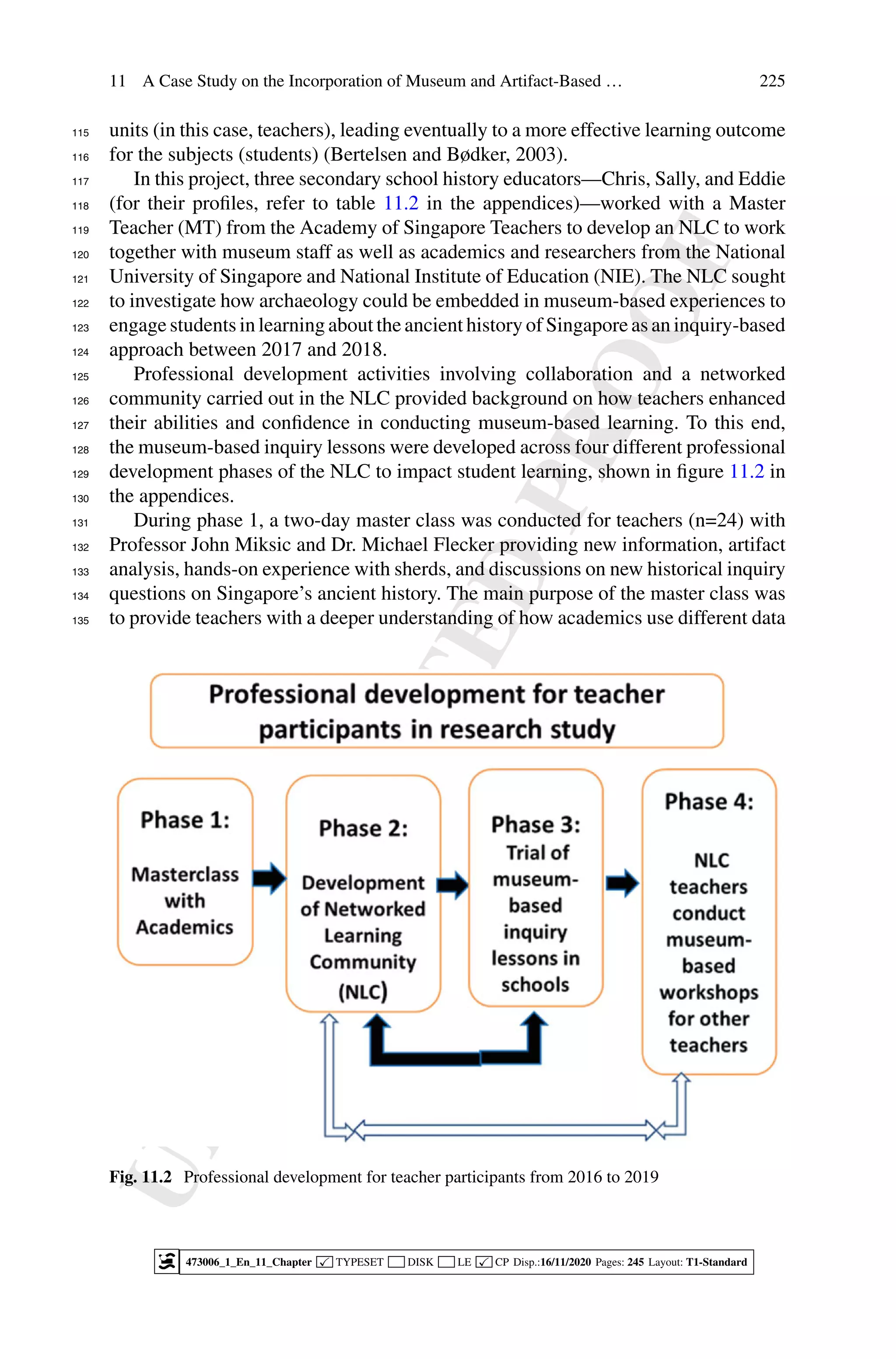U
N
C
O
R
R
E
C
T
E
D
P
R
O
O
F
11 A Case Study on the Incorporation of Museum and Artifact-Based … 225
units (in this case, teachers), leading eventually to a more effective learning outcome
115
for the subjects (students) (Bertelsen and Bødker, 2003).
116
In this project, three secondary school history educators—Chris, Sally, and Eddie
117
(for their profiles, refer to table 11.2 in the appendices)—worked with a Master
118
Teacher (MT) from the Academy of Singapore Teachers to develop an NLC to work
119
together with museum staff as well as academics and researchers from the National
120
University of Singapore and National Institute of Education (NIE). The NLC sought
121
to investigate how archaeology could be embedded in museum-based experiences to
122
engage students in learning about the ancient history of Singapore as an inquiry-based
123
approach between 2017 and 2018.
124
Professional development activities involving collaboration and a networked
125
community carried out in the NLC provided background on how teachers enhanced
126
their abilities and confidence in conducting museum-based learning. To this end,
127
the museum-based inquiry lessons were developed across four different professional
128
development phases of the NLC to impact student learning, shown in figure 11.2 in
129
the appendices.
130
During phase 1, a two-day master class was conducted for teachers (n=24) with
131
Professor John Miksic and Dr. Michael Flecker providing new information, artifact
132
analysis, hands-on experience with sherds, and discussions on new historical inquiry
133
questions on Singapore’s ancient history. The main purpose of the master class was
134
to provide teachers with a deeper understanding of how academics use different data
135
Fig. 11.2 Professional development for teacher participants from 2016 to 2019
473006_1_En_11_Chapter  TYPESET DISK LE  CP Disp.:16/11/2020 Pages: 245 Layout: T1-Standard
 