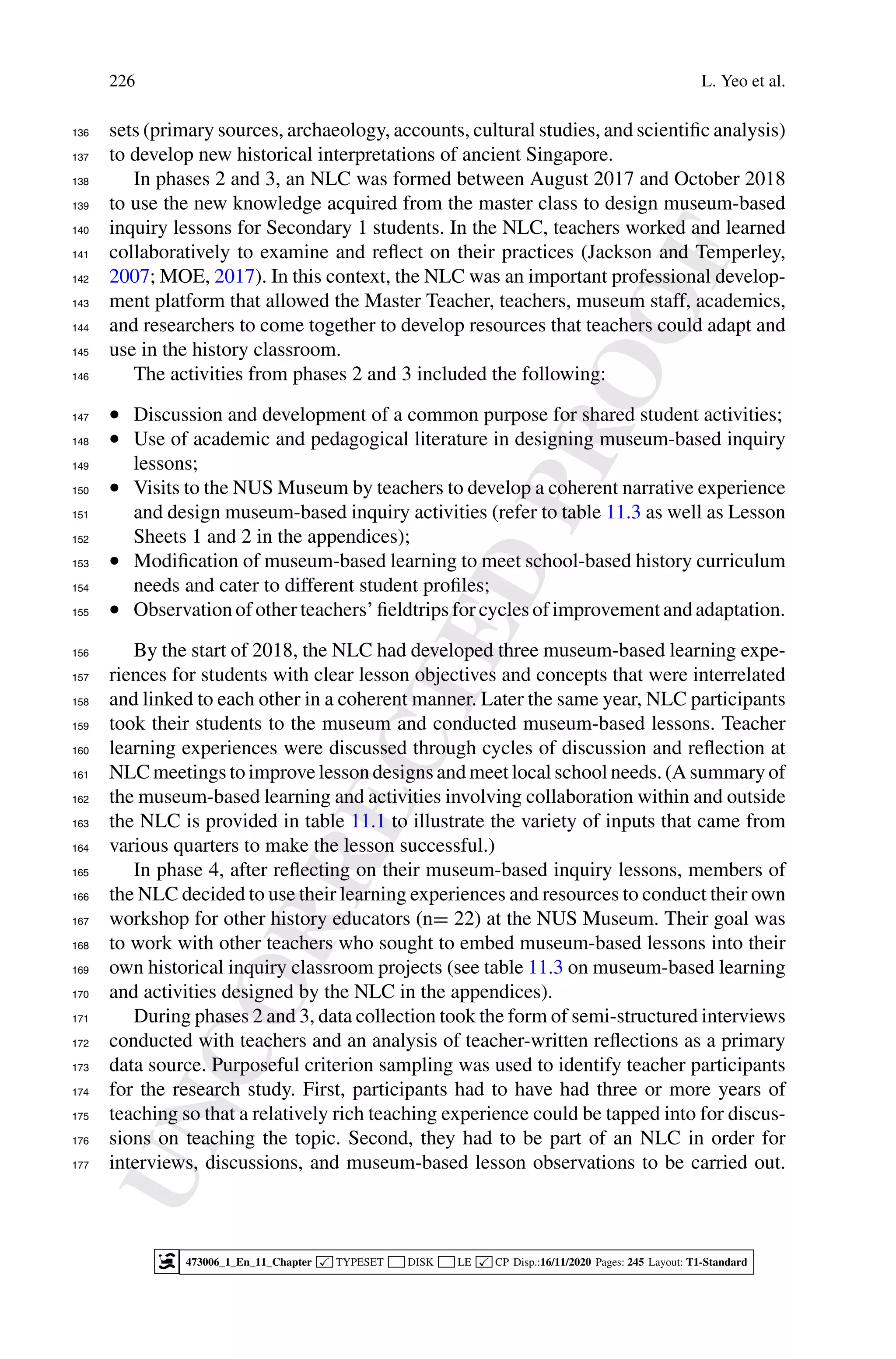 U
N
C
O
R
R
E
C
T
E
D
P
R
O
O
F
226 L. Yeo et al.
sets (primary sources, archaeology, accounts, cultural studies, and scientific analysis)
136
to develop new historical interpretations of ancient Singapore.
137
In phases 2 and 3, an NLC was formed between August 2017 and October 2018
138
to use the new knowledge acquired from the master class to design museum-based
139
inquiry lessons for Secondary 1 students. In the NLC, teachers worked and learned
140
collaboratively to examine and reflect on their practices (Jackson and Temperley,
141
2007; MOE, 2017). In this context, the NLC was an important professional develop-
142
ment platform that allowed the Master Teacher, teachers, museum staff, academics,
143
and researchers to come together to develop resources that teachers could adapt and
144
use in the history classroom.
145
The activities from phases 2 and 3 included the following:
146
• Discussion and development of a common purpose for shared student activities;
147
• Use of academic and pedagogical literature in designing museum-based inquiry
148
lessons;
149
• Visits to the NUS Museum by teachers to develop a coherent narrative experience
150
and design museum-based inquiry activities (refer to table 11.3 as well as Lesson
151
Sheets 1 and 2 in the appendices);
152
• Modification of museum-based learning to meet school-based history curriculum
153
needs and cater to different student profiles;
154
• Observation of other teachers’ fieldtrips for cycles of improvement and adaptation.
155
By the start of 2018, the NLC had developed three museum-based learning expe-
156
riences for students with clear lesson objectives and concepts that were interrelated
157
and linked to each other in a coherent manner. Later the same year, NLC participants
158
took their students to the museum and conducted museum-based lessons. Teacher
159
learning experiences were discussed through cycles of discussion and reflection at
160
NLC meetings to improve lesson designs and meet local school needs. (A summary of
161
the museum-based learning and activities involving collaboration within and outside
162
the NLC is provided in table 11.1 to illustrate the variety of inputs that came from
163
various quarters to make the lesson successful.)
164
In phase 4, after reflecting on their museum-based inquiry lessons, members of
165
the NLC decided to use their learning experiences and resources to conduct their own
166
workshop for other history educators (n= 22) at the NUS Museum. Their goal was
167
to work with other teachers who sought to embed museum-based lessons into their
168
own historical inquiry classroom projects (see table 11.3 on museum-based learning
169
and activities designed by the NLC in the appendices).
170
During phases 2 and 3, data collection took the form of semi-structured interviews
171
conducted with teachers and an analysis of teacher-written reflections as a primary
172
data source. Purposeful criterion sampling was used to identify teacher participants
173
for the research study. First, participants had to have had three or more years of
174
teaching so that a relatively rich teaching experience could be tapped into for discus-
175
sions on teaching the topic. Second, they had to be part of an NLC in order for
176
interviews, discussions, and museum-based lesson observations to be carried out.
177
473006_1_En_11_Chapter  TYPESET DISK LE  CP Disp.:16/11/2020 Pages: 245 Layout: T1-Standard
 