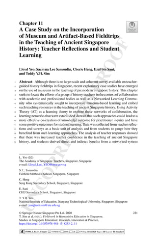 U
N
C
O
R
R
E
C
T
E
D
P
R
O
O
F
Chapter 11
A Case Study on the Incorporation
of Museum and Artifact-Based Fieldtrips
in the Teaching of Ancient Singapore
History: Teacher Reflections and Student
Learning
Lloyd Yeo, Sazryna Lee Samsudin, Cherie Heng, Ezal bin Sani,
and Teddy Y.H. Sim
Abstract Although there is no large-scale and coherent survey available on teacher-
1
guided history fieldtrips in Singapore, recent exploratory case studies have emerged
2
on the use of museums in the teaching of premodern Singapore history. This chapter
3
seeks to locate the efforts of a group of history teachers in the context of collaboration
4
with academic and professional bodies as well as a Networked Learning Commu-
5
nity who systematically sought to incorporate museum-based learning and embed
6
such teaching resources in the teaching of ancient Singapore history. Using Activity
7
Theory (AT) as a learning theory to explore these networks of collaboration, the
8
learning networks that were established showed that such approaches could lead to a
9
more effective co-creation of knowledge outcome for practitioner inquiry and have
10
some positive outcomes for student learning. Data was collected from teacher reflec-
11
tions and surveys as a basic unit of analysis and from students to gauge how they
12
benefited from such learning approaches. The analysis of teacher responses showed
13
that there was increased teacher confidence in the teaching of ancient Singapore
14
history, and students derived direct and indirect benefits from a networked system
15
L. Yeo (B)
The Academy of Singapore Teachers, Singapore, Singapore
e-mail: Lloyd_Luc_YEO@moe.gov.sg
S. L. Samsudin
Fairfield Methodist School, Singapore, Singapore
C. Heng
Seng Kang Secondary School, Singapore, Singapore
E. Sani
CHIJ Secondary School, Singapore, Singapore
T. Y.H. Sim
National Institute of Education, Nanyang Technological University, Singapore, Singapore
e-mail: yonghuei.sim@nie.edu.sg
© Springer Nature Singapore Pte Ltd. 2020
T. Sim et al. (eds.), Fieldwork in Humanities Education in Singapore,
Studies in Singapore Education: Research, Innovation & Practice,
https://doi.org/10.1007/978-981-15-8233-2_11
221
473006_1_En_11_Chapter  TYPESET DISK LE  CP Disp.:16/11/2020 Pages: 245 Layout: T1-Standard
 